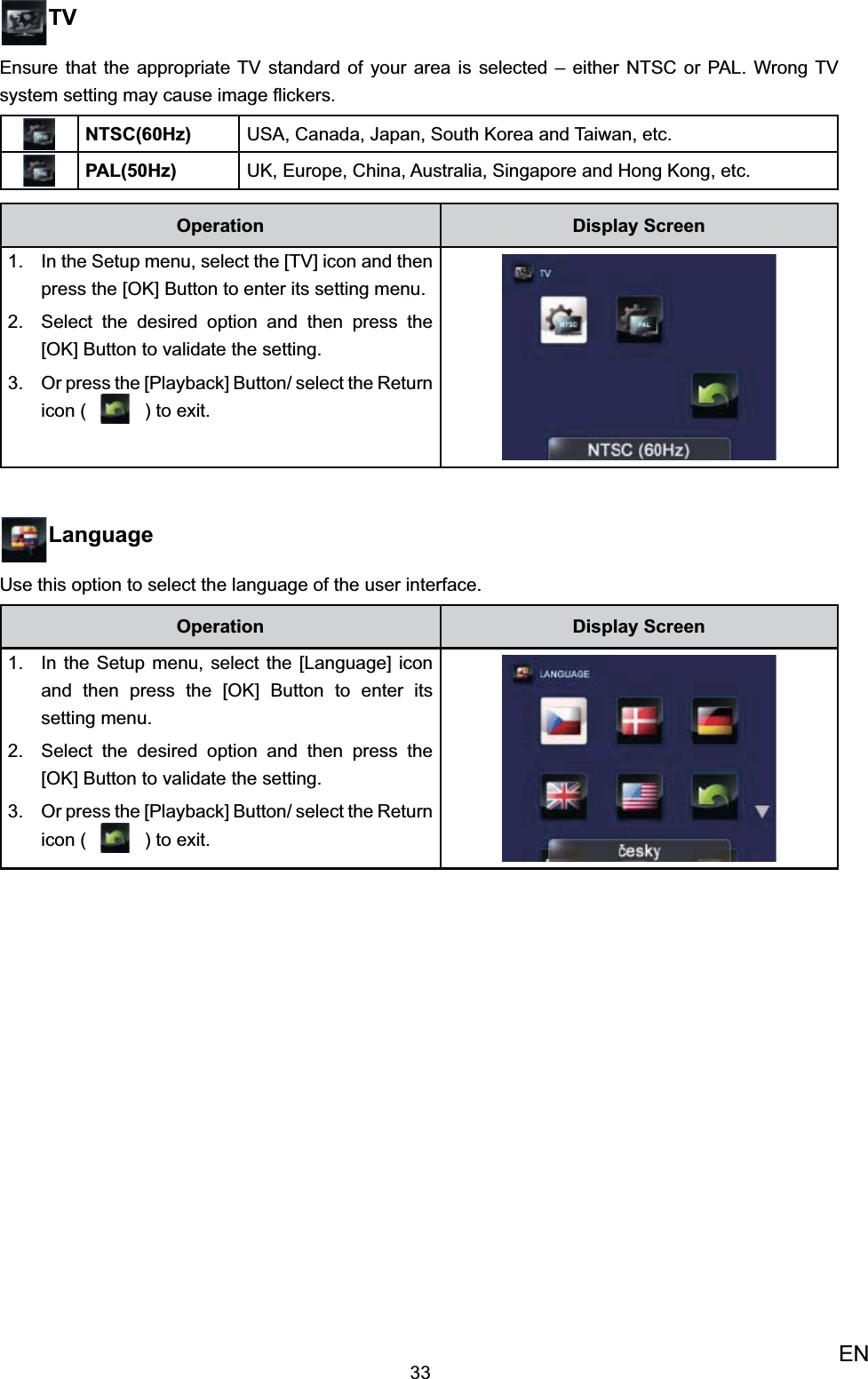 33ENTVEnsure that the appropriate TV standard of your area is selected – either NTSC or PAL. Wrong TV system setting may cause image ﬂickers.NTSC(60Hz) USA, Canada, Japan, South Korea and Taiwan, etc.PAL(50Hz) UK, Europe, China, Australia, Singapore and Hong Kong, etc.Operation Display ScreenIn the 1.  Setup menu, select the [TV] icon and then press the [OK] Button to enter its setting menu.Select the desired option 2.  and then press the [OK] Button to validate the setting. Or press the [Playback] Button/ select the 3. Return icon (   ) to exit.LanguageUse this option to select the language of the user interface. Operation Display ScreenIn the 1.  Setup menu, select the [Language] icon and then press the [OK] Button to enter its setting menu.Select the desired option 2.  and then press the [OK] Button to validate the setting. Or press the [Playback] Button/ select the 3. Return icon (   ) to exit.