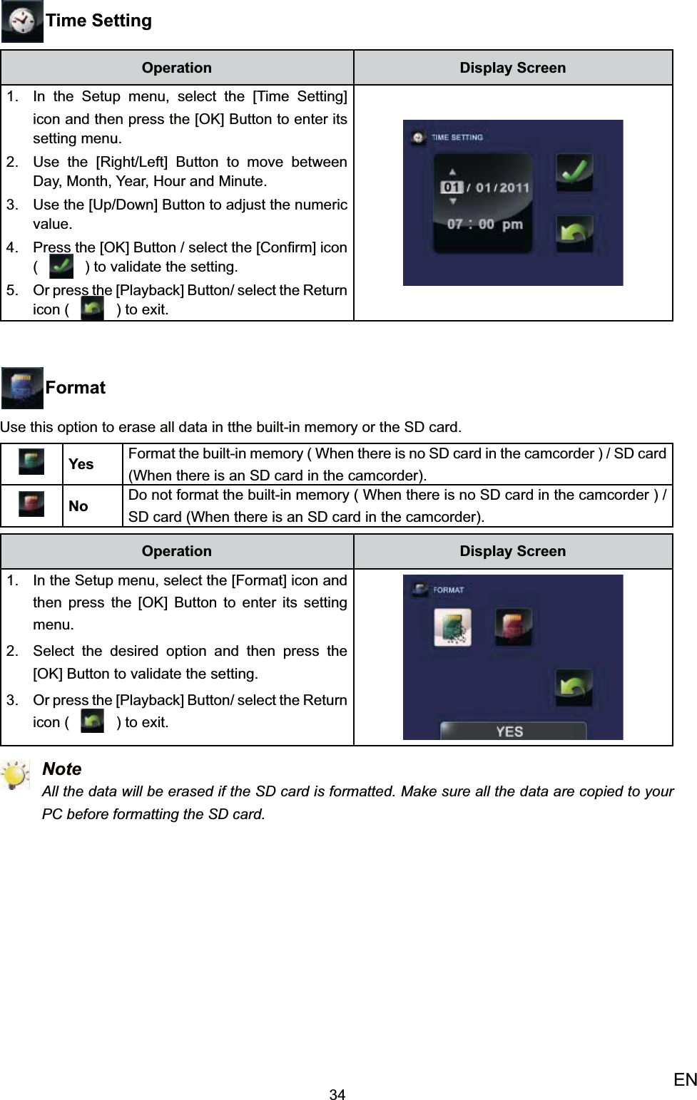 34ENTime SettingOperation Display ScreenIn the 1.  Setup menu, select the [Time Setting] icon and then press the [OK] Button to enter its setting menu.Use the [Right/Left] Button to 2. move between Day, Month, Year, Hour and Minute. Use the [3.  Up/Down] Button to adjust the numeric value.Press the [OK] Button / 4.  select the [Conﬁrm] icon (   ) to validate the setting. Or press the [Playback] Button/ select the 5. Return icon (   ) to exit.FormatUse this option to erase all data in tthe built-in memory or the SD card.Yes Format the built-in memory ( When there is no SD card in the camcorder ) / SD card (When there is an SD card in the camcorder).No Do not format the built-in memory ( When there is no SD card in the camcorder ) / SD card (When there is an SD card in the camcorder).Operation Display ScreenIn the 1.  Setup menu, select the [Format] icon and then press the [OK] Button to enter its setting menu.Select the desired option 2.  and then press the [OK] Button to validate the setting. Or press the [Playback] Button/ select the 3. Return icon (   ) to exit. NoteAll the data will be erased if the SD card is formatted. Make sure all the data are copied to your PC before formatting the SD card.