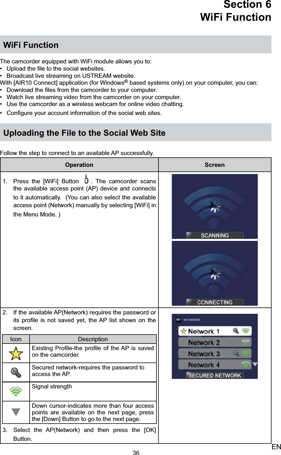 36ENSection 6  WiFi FunctionWiFi FunctionThe camcorder equipped with WiFi module allows you to:Upload the ﬁle to the social websites.• Broadcast live streaming on USTREAM website.• With [AIR10 Connect] application (for Windows® based systems only) on your computer, you can: Download the ﬁles from the camcorder to your computer. • Watch live streaming video from the camcorder on your computer.• Use the camcorder as a wireless webcam for online video chatting.• Conﬁgure your account information of the social web sites.• Uploading the File to the Social Web Site Follow the step to connect to an available AP successfully. Operation ScreenPress the [WiFi] Button 1.  . The camcorder scans the available access point (AP) device and connects to it automatically.  (You can also select the available access point (Network) manually by selecting [WiFi] in the Menu Mode. )If the 2.  available AP(Network) requires the password or its proﬁle is not saved yet, the AP list shows on the screen. Icon DescriptionExisting Proﬁle-the proﬁle of the AP is saved   on the camcorder. Secured network-requires the password to access the AP.Signal strengthDown cursor-indicates more than four access points are available on the next page, press the [Down] Button to go to the next page.Select the AP3.  (Network) and then press the [OK] Button.