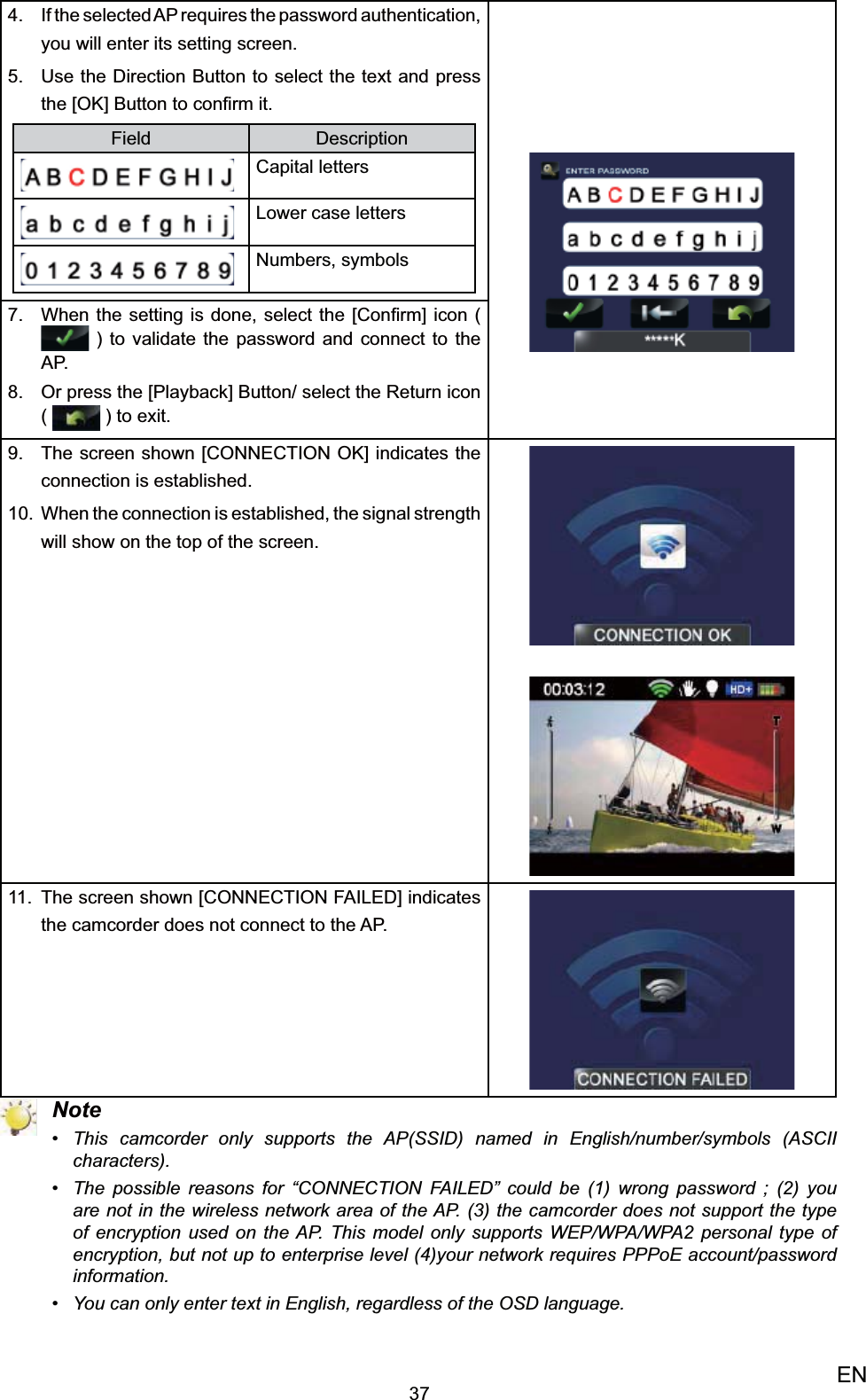 37ENIf the selected AP requires the password 4. authentication, you will enter its setting screen. Use the Direction Button to select the text and press 5. the [OK] Button to conﬁrm it. Field DescriptionCapital lettersLower case lettersNumbers, symbolsWhen the setting is done, select 7.  the [Conﬁrm] icon (  ) to validate the password and connect to the AP. Or press the [Playback] Button/ select the 8. Return icon (   ) to exit.The screen shown [CONNECTION OK] indicates the 9. connection is established. When the connection is 10.  established, the signal strength will show on the top of the screen.The screen shown [CONNECTION FAILED] indicates 11. the camcorder does not connect to the AP. NoteThis camcorder only supports the AP(SSID) named in English/number/symbols (ASCII • characters).The possible reasons for “CONNECTION FAILED” could be (1) wrong password ; (2) you • are not in the wireless network area of the AP. (3) the camcorder does not support the type of encryption used on the AP. This model only supports WEP/WPA/WPA2 personal type of encryption, but not up to enterprise level (4)your network requires PPPoE account/password information.You can only enter text in English, regardless of the OSD language.• 