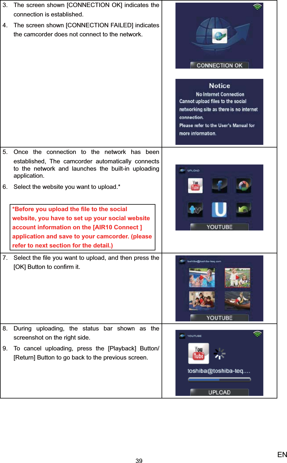 39ENThe screen shown [CONNECTION OK] indicates the 3. connection is established. The screen shown [CONNECTION FAILED] indicates 4. the camcorder does not connect to the network.Once the 5.  connection to the network has been established, The camcorder automatically connects to the network and launches the built-in uploading application.Select the website you want to upload.6. **Before you upload the ﬁle to the social website, you have to set up your social website account information on the [AIR10 Connect ] application and save to your camcorder. (please refer to next section for the detail.)Select the ﬁle you want to upload, and then press 7. the [OK] Button to conﬁrm it.During uploading, the status bar shown as the 8. screenshot on the right side. To cancel uploading, press the [9. Playback] Button/ [Return] Button to go back to the previous screen.