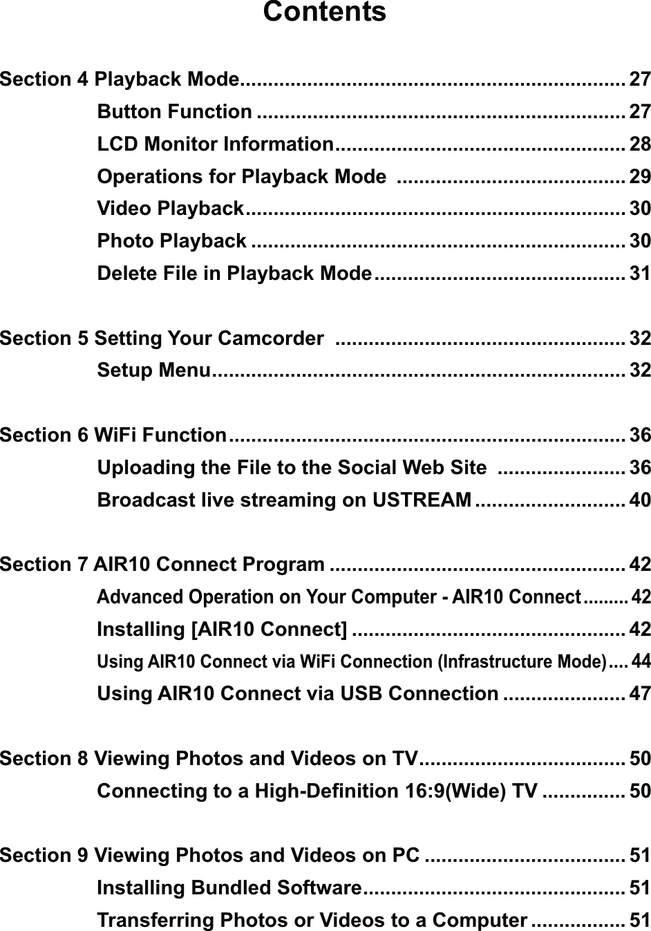 ContentsSection 4 Playback Mode..................................................................... 27Button Function .................................................................. 27LCD Monitor Information .................................................... 28Operations for Playback Mode  ......................................... 29Video Playback .................................................................... 30Photo Playback ................................................................... 30Delete File in Playback Mode ............................................. 31Section 5 Setting Your Camcorder  .................................................... 32Setup Menu .......................................................................... 32Section 6 WiFi Function ....................................................................... 36Uploading the File to the Social Web Site  ....................... 36Broadcast live streaming on USTREAM ........................... 40Section 7 AIR10 Connect Program ..................................................... 42Advanced Operation on Your Computer - AIR10 Connect ......... 42Installing [AIR10 Connect] ................................................. 42Using AIR10 Connect via WiFi Connection (Infrastructure Mode) .... 44Using AIR10 Connect via USB Connection ...................... 47Section 8 Viewing Photos and Videos on TV ..................................... 50Connecting to a High-Deﬁnition 16:9(Wide) TV ............... 50Section 9 Viewing Photos and Videos on PC .................................... 51Installing Bundled Software ............................................... 51Transferring Photos or Videos to a Computer ................. 51