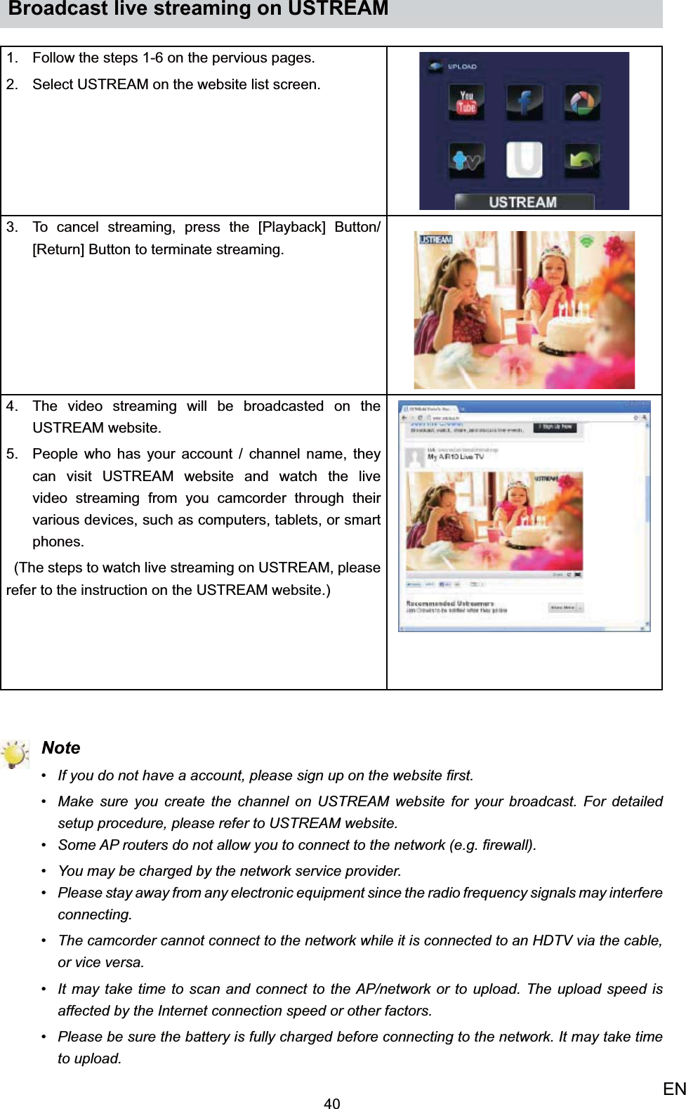 40ENBroadcast live streaming on USTREAMFollow the steps 1-6 on the pervious pages. 1. Select USTREAM on the website list screen.2. To cancel streaming, press the [3. Playback] Button/ [Return] Button to terminate streaming.The video streaming will be broadcasted on the 4. USTREAM website.People who has your account / channel name, they 5. can visit USTREAM website and watch the live video streaming from you camcorder through their various devices, such as computers, tablets, or smart phones.  (The steps to watch live streaming on USTREAM, please refer to the instruction on the USTREAM website.) NoteIf you do not have a account, please sign up on the website ﬁrst.• Make sure you create the channel on USTREAM website for your broadcast. For detailed • setup procedure, please refer to USTREAM website.Some AP routers do not allow you to connect to the network (e.g. ﬁrewall).• You may be charged by the network service provider.• Please stay away from any electronic equipment since the radio frequency signals may interfere • connecting.The camcorder cannot connect to the network while it is connected to an HDTV via the cable, • or vice versa.It may take time to scan and connect to the AP/network or to upload. The upload speed is • affected by the Internet connection speed or other factors. Please be sure the battery is fully charged before connecting to the network. It may take time • to upload. 