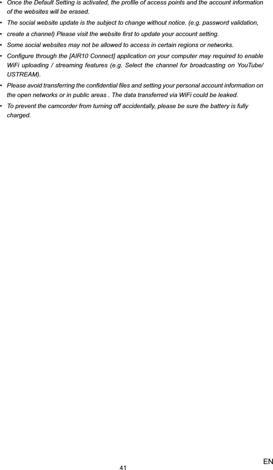 41ENOnce the Default Setting is activated, •  the proﬁle of access points and the account information of the websites will be erased. The social website update is the subject to change without notice. (e.g. password validation,• create a channel) Please visit the website ﬁrst to update your account setting.• Some social websites may not be allowed to access in certain regions or networks.• Conﬁgure through the [AIR10 Connect] application on your computer may required to enable • WiFi uploading / streaming features (e.g. Select the channel for broadcasting on YouTube/ USTREAM).Please avoid transferring the conﬁdential ﬁles and setting your personal account information on • the open networks or in public areas . The data transferred via WiFi could be leaked.To prevent the camcorder from turning off accidentally, please be sure the battery is fully • charged.