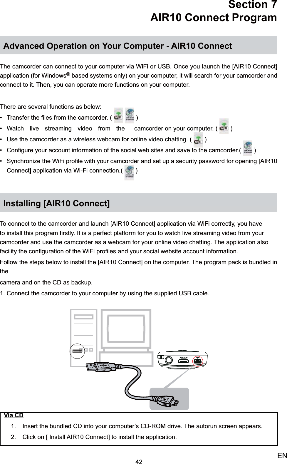 42ENSection 7  AIR10 Connect ProgramAdvanced Operation on Your Computer - AIR10 ConnectThe camcorder can connect to your computer via WiFi or USB. Once you launch the [AIR10 Connect] application (for Windows® based systems only) on your computer, it will search for your camcorder and connect to it. Then, you can operate more functions on your computer. There are several functions as below:Transfer the ﬁles from the camcorder. ( •     )Watch live streaming video from the •  camcorder on your computer. (   )Use the camcorder as a wireless webcam for online video chatting. •  (   )Conﬁgure your account information of the social web sites and save to the camcorder.•  (   )Synchronize the WiFi proﬁle with your camcorder and set up a security password for opening [AIR10 • Connect] application via Wi-Fi connection.(   )Installing [AIR10 Connect]To connect to the camcorder and launch [AIR10 Connect] application via WiFi correctly, you have to install this program ﬁrstly. It is a perfect platform for you to watch live streaming video from your camcorder and use the camcorder as a webcam for your online video chatting. The application also facility the conﬁguration of the WiFi proﬁles and your social website account information.Follow the steps below to install the [AIR10 Connect] on the computer. The program pack is bundled in thecamera and on the CD as backup.1. Connect the camcorder to your computer by using the supplied USB cable.Via CDInsert the 1.  bundled CD into your computer’s CD-ROM drive. The autorun screen appears.Click on [ Install AIR10 Connect] to install the application.2. 