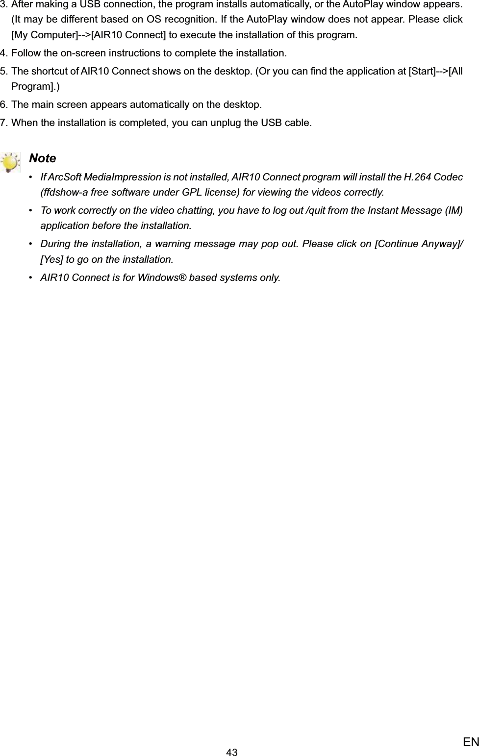 43ENAfter making a USB connection, the program installs automatically, or the AutoPlay window appears. 3. (It may be different based on OS recognition. If the AutoPlay window does not appear. Please click [My Computer]--&gt;[AIR10 Connect] to execute the installation of this program.Follow the on-screen instructions to complete the installation.4. The shortcut of AIR10 Connect shows on the desktop. (Or you can ﬁnd the application at [Start]--&gt;[All 5. Program].)The main screen appears automatically on the desktop.6. When the installation is completed, you can unplug the USB cable. 7.  NoteIf ArcSoft MediaImpression is not installed, AIR10 Connect program will install the H.264 Codec • (ffdshow-a free software under GPL license) for viewing the videos correctly.To work correctly on the video chatting, you have to log out /quit from the Instant Message (IM) • application before the installation.During the installation, a warning message may pop out. Please click on [Continue Anyway]/ • [Yes] to go on the installation.AIR10 Connect is for Windows® based systems only.• 