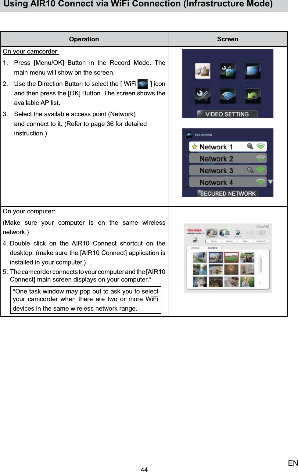 44ENUsing AIR10 Connect via WiFi Connection (Infrastructure Mode)Operation ScreenOn your camcorder:Press [Menu/OK] Button in the Record Mode. 1. The main menu will show on the screen.  Use the Direction Button to select2.   the [ WiFi  ] icon and then press the [OK] Button. The screen shows the available AP list. Select the available access point (Network) 3. and connect to it. (Refer to page 36 for detailed instruction.)On your computer: (Make sure your computer is on the same wireless network.)Double click on the AIR10 Connect shortcut on the 4. desktop. (make sure the [AIR10 Connect] application is installed in your computer.)The camcorder connects to your computer and the [AIR10 5. Connect] main screen displays on your computer.**One task window may pop out to ask you to select your camcorder when there are two or more WiFi devices in the same wireless network range.