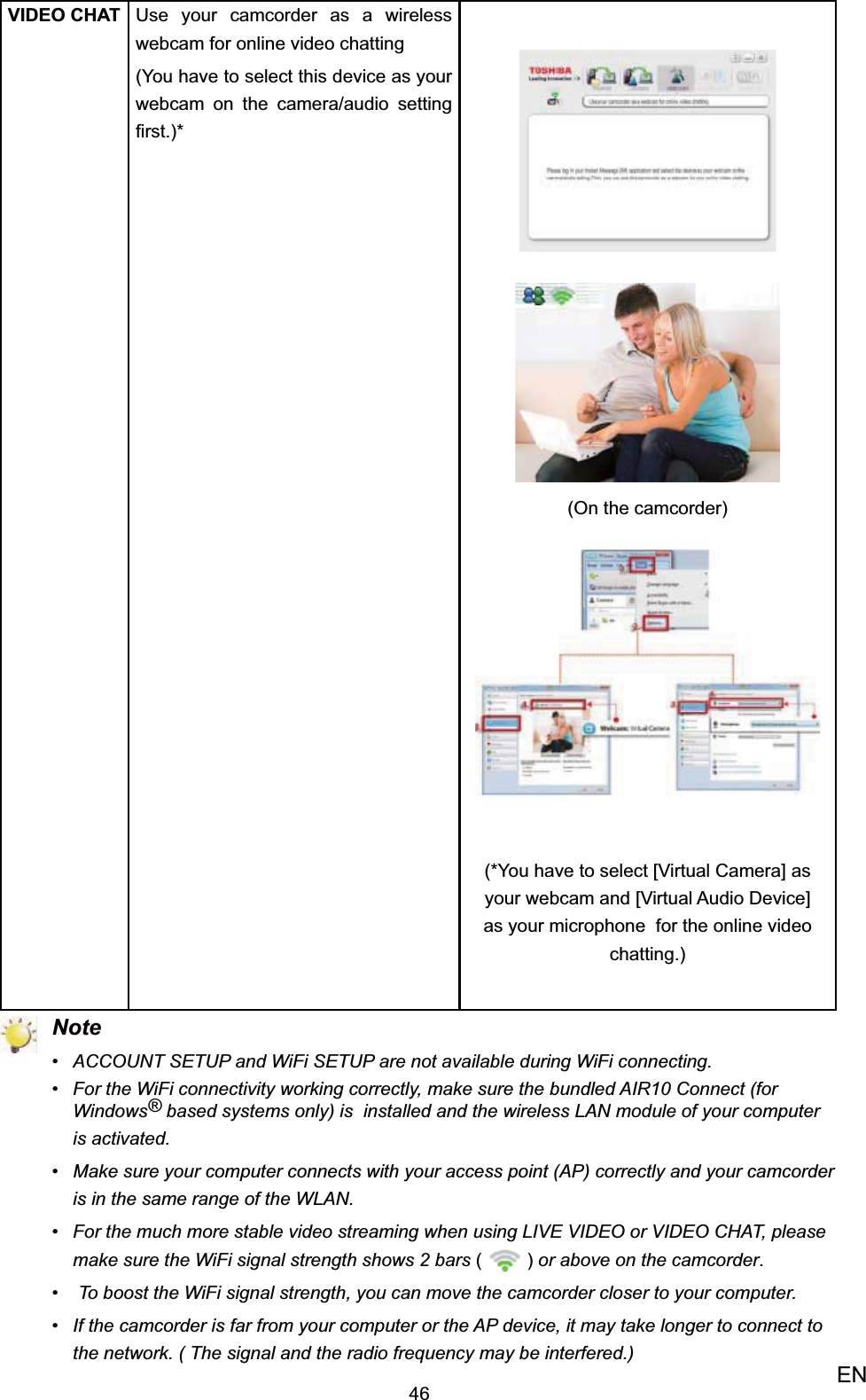 46ENVIDEO CHAT Use your camcorder as a wireless webcam for online video chatting(You have to select this device as your webcam on the camera/audio setting ﬁrst.)*(On the camcorder)(*You have to select [Virtual Camera] as your webcam and [Virtual Audio Device] as your microphone  for the online video chatting.) NoteACCOUNT SETUP and WiFi SETUP are not available during WiFi connecting.• For the WiFi connectivity working correctly, make sure the bundled AIR10 Connect (for • Windows® based systems only) is  installed and the wireless LAN module of your computer is activated. Make sure your computer connects with your access point (AP) correctly and your camcorder • is in the same range of the WLAN.For the much more stable video streaming when using LIVE VIDEO or VIDEO CHAT, please • make sure the WiFi signal strength shows 2 bars () or above on the camcorder. To boost the WiFi signal strength, you can move the camcorder closer to your computer.• If the camcorder is far from your computer or the AP device, it may take longer to connect to • the network. ( The signal and the radio frequency may be interfered.)