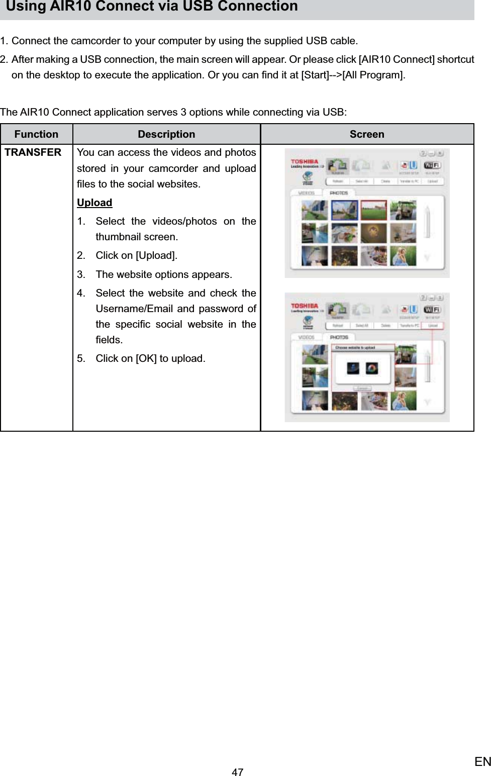 47ENUsing AIR10 Connect via USB ConnectionConnect the camcorder to your computer by using the supplied USB cable.1. After making a USB connection, the main screen will appear. Or please click [AIR10 Connect] shortcut 2. on the desktop to execute the application. Or you can ﬁnd it at [Start]--&gt;[All Program].The AIR10 Connect application serves 3 options while connecting via USB:Function Description ScreenTRANSFER You can access the videos and photos stored in your camcorder and upload ﬁles to the social websites. UploadSelect the videos/photos on the 1. thumbnail screen. Click on [Upload].2. The website options appears.3. Select the website and check the 4. Username/Email and password of the speciﬁc social website in the ﬁelds.Click on [OK] to upload.5.   