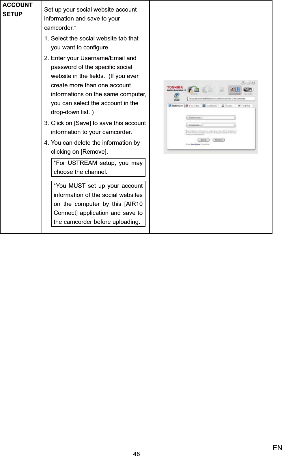 48ENACCOUNT SETUP Set up your social website account information and save to your camcorder.*Select the social website tab that 1. you want to conﬁgure. Enter your Username/Email and 2. password of the speciﬁc social website in the ﬁelds.  (If you ever create more than one account informations on the same computer,  you can select the account in the drop-down list. )Click on 3.  [Save] to save this account information to your camcorder. You can delete the information by 4. clicking on [Remove].*For USTREAM setup, you may  choose the channel. *You MUST set up your account information of the social websites on the computer by this [AIR10 Connect] application and save to the camcorder before uploading.