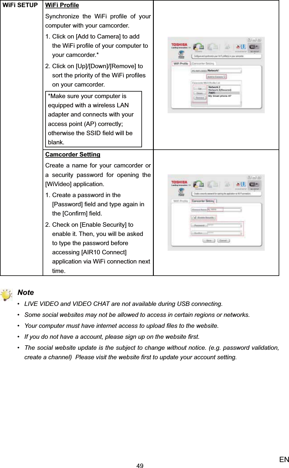 49ENWiFi SETUP WiFi ProﬁleSynchronize the WiFi proﬁle of your computer with your camcorder. Click on 1.  [Add to Camera] to add the WiFi proﬁle of your computer to your camcorder.*Click on [Up]/[Down]/[Remove] to 2. sort the priority of the WiFi proﬁles on your camcorder.*Make sure your computer is equipped with a wireless LAN adapter and connects with your access point (AP) correctly; otherwise the SSID ﬁeld will be blank.Camcorder SettingCreate a name for your camcorder or a security password for opening the [WiVideo] application.Create a password in the 1. [Password] ﬁeld and type again in the [Conﬁrm] ﬁeld.Check on [Enable Security] to 2. enable it. Then, you will be asked to type the password before  accessing [AIR10 Connect] application via WiFi connection next time. NoteLIVE VIDEO and VIDEO CHAT are not available during USB connecting.• Some •  social websites may not be allowed to access in certain regions or networks. Your computer must have internet access to upload ﬁles to the website.• If you do not have a account, please sign up on the website ﬁrst.• The social website update is the subject to change without notice. (e.g. password validation, • create a channel)  Please visit the website ﬁrst to update your account setting.