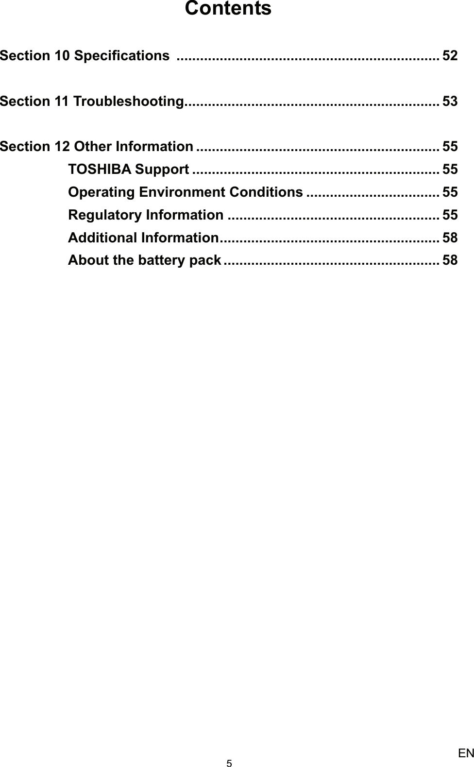 5ENContentsSection 10 Speciﬁcations  ................................................................... 52Section 11 Troubleshooting ................................................................. 53Section 12 Other Information .............................................................. 55TOSHIBA Support ............................................................... 55Operating Environment Conditions .................................. 55Regulatory Information ...................................................... 55Additional Information ........................................................ 58About the battery pack ....................................................... 58