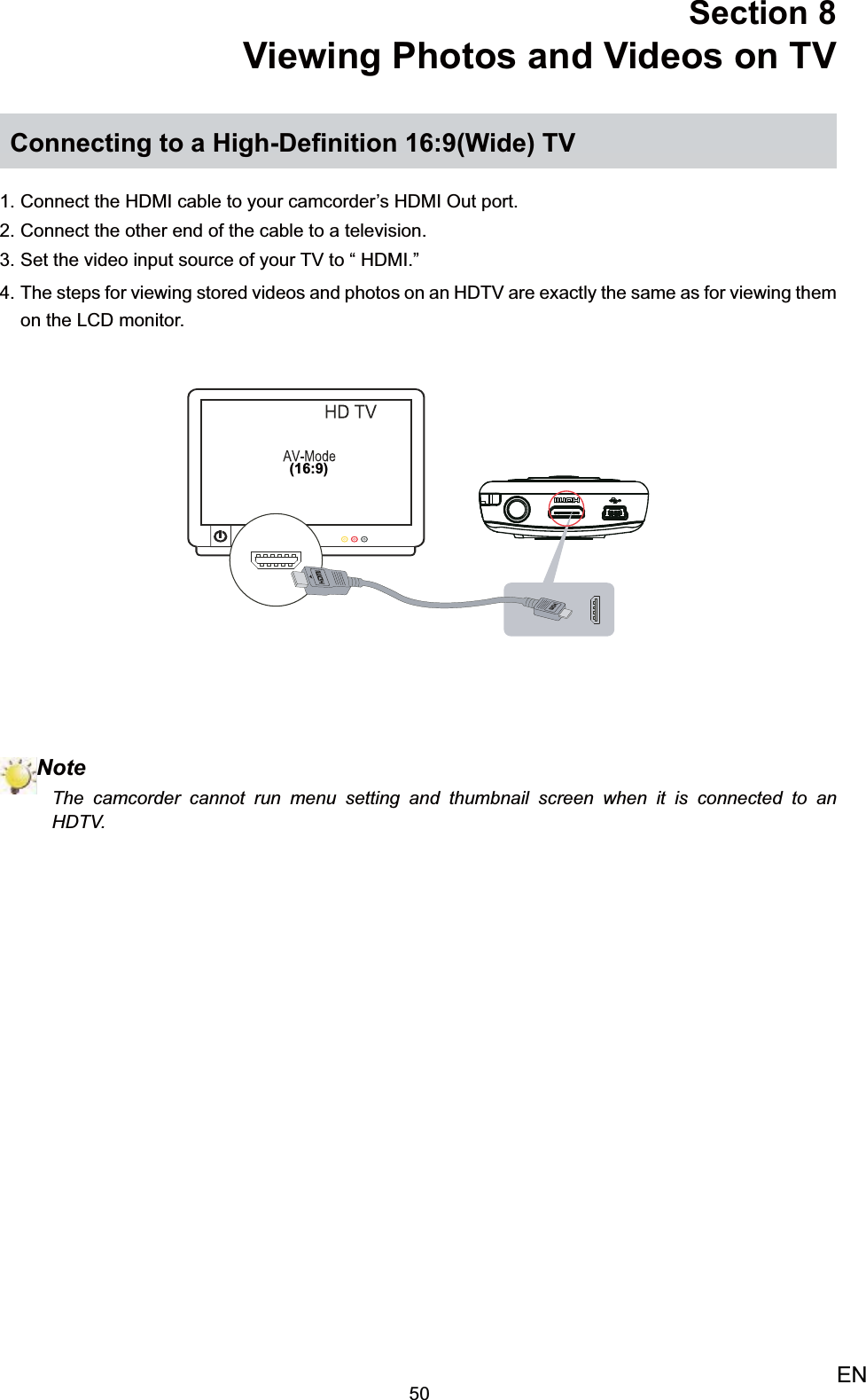 50ENSection 8  Viewing Photos and Videos on TVConnecting to a High-Deﬁnition 16:9(Wide) TVConnect the HDMI cable to your camcorder’s HDMI Out port.1. Connect the other end of the cable to a television.2. Set the video input source of your TV to “ HDMI.”3. The steps for viewing stored videos and photos on an HDTV are exactly the same as for viewing them 4. on the LCD monitor.(16:9)NoteThe camcorder cannot run menu setting and thumbnail screen when it is connected to an HDTV. 