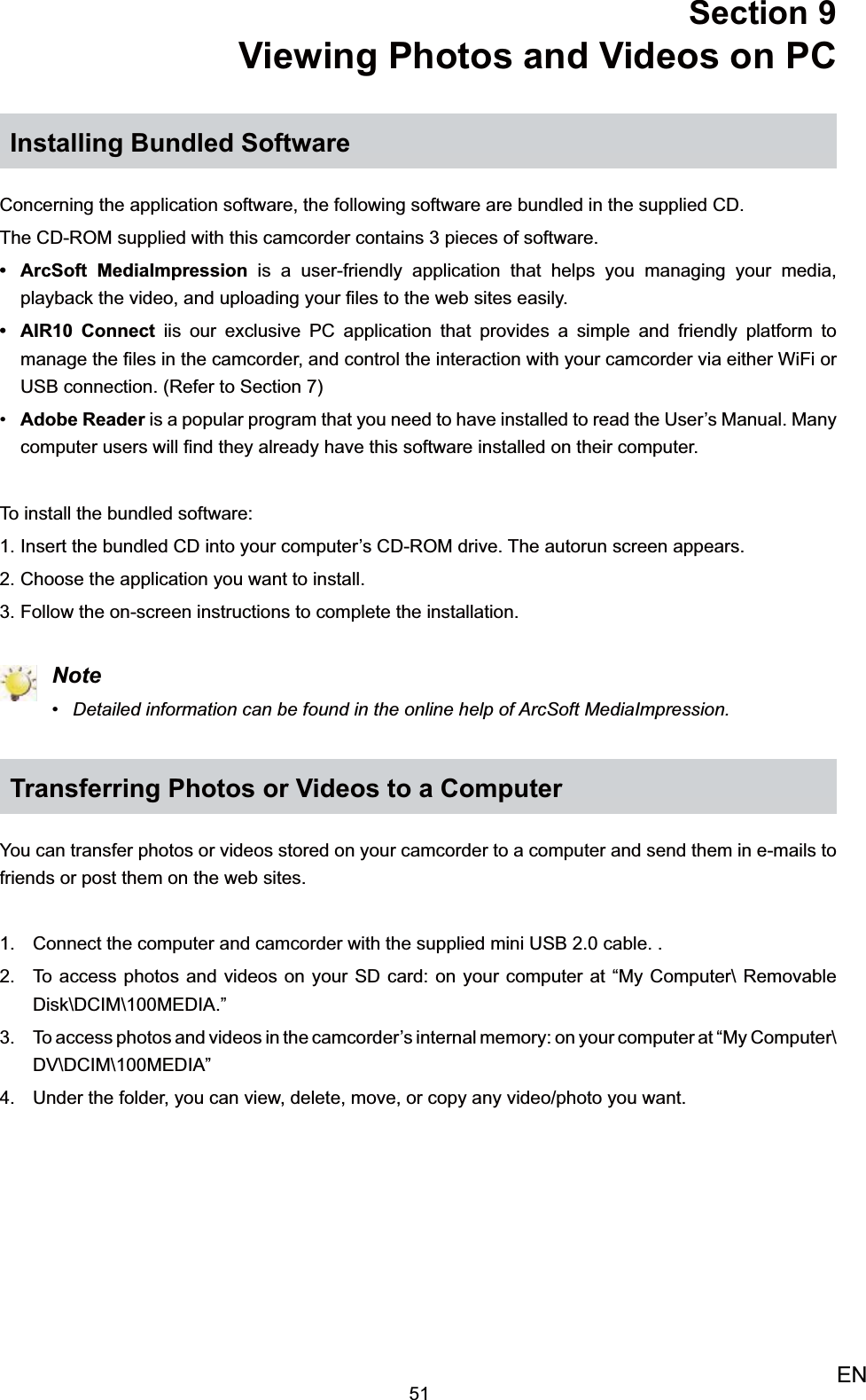 51ENSection 9 Viewing Photos and Videos on PCInstalling Bundled SoftwareConcerning the application software, the following software are bundled in the supplied CD.The CD-ROM supplied with this camcorder contains 3 pieces of software.ArcSoft MediaImpression •  is a user-friendly application that helps you managing your media, playback the video, and uploading your ﬁles to the web sites easily.AIR10 Connect •  iis our exclusive PC application that provides a simple and friendly platform to manage the ﬁles in the camcorder, and control the interaction with your camcorder via either WiFi or USB connection. (Refer to Section 7)Adobe Reader•   is a popular program that you need to have installed to read the User’s Manual. Many computer users will ﬁnd they already have this software installed on their computer.To install the bundled software:Insert the 1.  bundled CD into your computer’s CD-ROM drive. The autorun screen appears.Choose the application you want to install.2. Follow the on-screen instructions to complete the installation.3.  NoteDetailed information can be found in the online help of ArcSoft MediaImpression.• Transferring Photos or Videos to a ComputerYou can transfer photos or videos stored on your camcorder to a computer and send them in e-mails to friends or post them on the web sites.Connect the computer and camcorder with the supplied mini USB 2.0 cable. .1. To access photos and videos on your SD card: on your computer at “My Computer\ Removable 2. Disk\DCIM\100MEDIA.”To access photos and videos in the camcorder’s internal memory: on your computer at “My Computer\3. DV\DCIM\100MEDIA”Under the folder, you can view, delete, move, or copy any video/photo you want.4. 