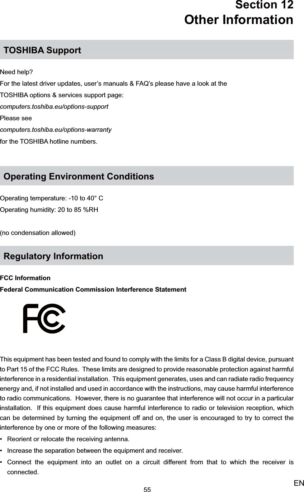 55ENSection 12  Other InformationTOSHIBA SupportNeed help?For the latest driver updates, user’s manuals &amp; FAQ’s please have a look at theTOSHIBA options &amp; services support page: computers.toshiba.eu/options-supportPlease see  computers.toshiba.eu/options-warrantyfor the TOSHIBA hotline numbers.Operating Environment ConditionsOperating temperature: -10 to 40° COperating humidity: 20 to 85 %RH(no condensation allowed)Regulatory InformationFCC InformationFederal Communication Commission Interference StatementThis equipment has been tested and found to comply with the limits for a Class B digital device, pursuant to Part 15 of the FCC Rules.  These limits are designed to provide reasonable protection against harmful interference in a residential installation.  This equipment generates, uses and can radiate radio frequency energy and, if not installed and used in accordance with the instructions, may cause harmful interference to radio communications.  However, there is no guarantee that interference will not occur in a particular installation.  If this equipment does cause harmful interference to radio or television reception, which can be determined by turning the equipment off and on, the user is encouraged to try to correct the interference by one or more of the following measures:Reorient or relocate the receiving antenna.• Increase the separation between the equipment and receiver.• Connect the equipment into an outlet on a circuit different from that to which the receiver is • connected.