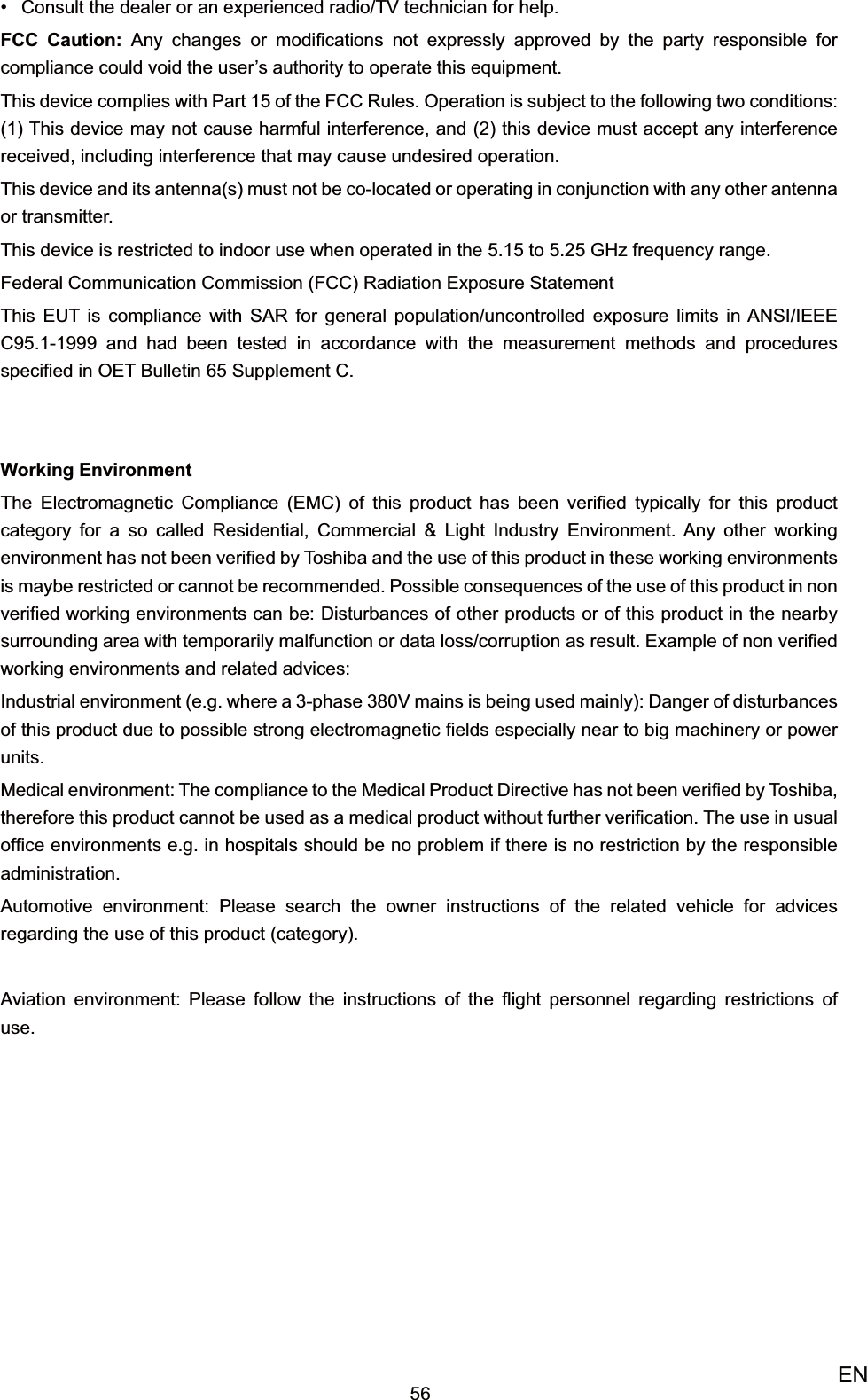 56ENConsult the dealer or an experienced radio/TV technician for help.• FCC Caution: Any changes or modiﬁcations not expressly approved by the party responsible for compliance could void the user’s authority to operate this equipment.This device complies with Part 15 of the FCC Rules. Operation is subject to the following two conditions: (1) This device may not cause harmful interference, and (2) this device must accept any interference received, including interference that may cause undesired operation.This device and its antenna(s) must not be co-located or operating in conjunction with any other antenna or transmitter.This device is restricted to indoor use when operated in the 5.15 to 5.25 GHz frequency range.Federal Communication Commission (FCC) Radiation Exposure StatementThis EUT is compliance with SAR for general population/uncontrolled exposure limits in ANSI/IEEE C95.1-1999 and had been tested in accordance with the measurement methods and procedures speciﬁed in OET Bulletin 65 Supplement C.Working EnvironmentThe Electromagnetic Compliance (EMC) of this product has been veriﬁed typically for this product category for a so called Residential, Commercial &amp; Light Industry Environment. Any other working environment has not been veriﬁed by Toshiba and the use of this product in these working environments is maybe restricted or cannot be recommended. Possible consequences of the use of this product in non veriﬁed working environments can be: Disturbances of other products or of this product in the nearby surrounding area with temporarily malfunction or data loss/corruption as result. Example of non veriﬁed working environments and related advices:Industrial environment (e.g. where a 3-phase 380V mains is being used mainly): Danger of disturbances of this product due to possible strong electromagnetic ﬁelds especially near to big machinery or power units.Medical environment: The compliance to the Medical Product Directive has not been veriﬁed by Toshiba, therefore this product cannot be used as a medical product without further veriﬁcation. The use in usual ofﬁce environments e.g. in hospitals should be no problem if there is no restriction by the responsible administration.Automotive environment: Please search the owner instructions of the related vehicle for advices regarding the use of this product (category).Aviation environment: Please follow the instructions of the ﬂight personnel regarding restrictions of use. 