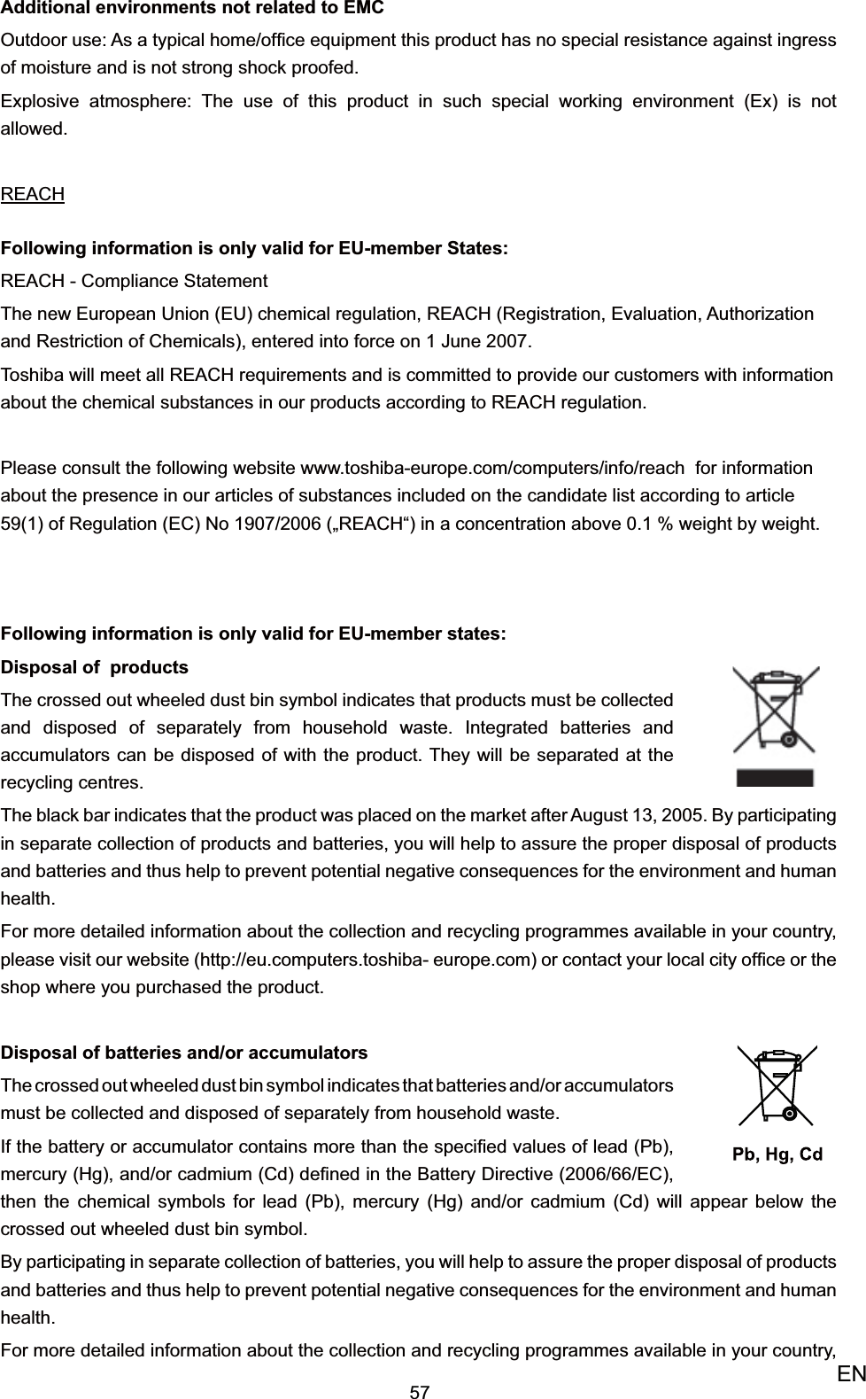 57ENAdditional environments not related to EMCOutdoor use: As a typical home/ofﬁce equipment this product has no special resistance against ingress of moisture and is not strong shock proofed. Explosive atmosphere: The use of this product in such special working environment (Ex) is not allowed.REACHFollowing information is only valid for EU-member States:REACH - Compliance StatementThe new European Union (EU) chemical regulation, REACH (Registration, Evaluation, Authorization and Restriction of Chemicals), entered into force on 1 June 2007. Toshiba will meet all REACH requirements and is committed to provide our customers with information about the chemical substances in our products according to REACH regulation.Please consult the following website www.toshiba-europe.com/computers/info/reach  for information about the presence in our articles of substances included on the candidate list according to article 59(1) of Regulation (EC) No 1907/2006 („REACH“) in a concentration above 0.1 % weight by weight.Following information is only valid for EU-member states:Disposal of  productsThe crossed out wheeled dust bin symbol indicates that products must be collected and disposed of separately from household waste. Integrated batteries and accumulators can be disposed of with the product. They will be separated at the recycling centres.The black bar indicates that the product was placed on the market after August 13, 2005. By participating in separate collection of products and batteries, you will help to assure the proper disposal of products and batteries and thus help to prevent potential negative consequences for the environment and human health.For more detailed information about the collection and recycling programmes available in your country, please visit our website (http://eu.computers.toshiba- europe.com) or contact your local city ofﬁce or the shop where you purchased the product.Disposal of batteries and/or accumulatorsThe crossed out wheeled dust bin symbol indicates that batteries and/or accumulators must be collected and disposed of separately from household waste.If the battery or accumulator contains more than the speciﬁed values of lead (Pb), mercury (Hg), and/or cadmium (Cd) deﬁned in the Battery Directive (2006/66/EC), then the chemical symbols for lead (Pb), mercury (Hg) and/or cadmium (Cd) will appear below the crossed out wheeled dust bin symbol. By participating in separate collection of batteries, you will help to assure the proper disposal of products and batteries and thus help to prevent potential negative consequences for the environment and human health. For more detailed information about the collection and recycling programmes available in your country, 
