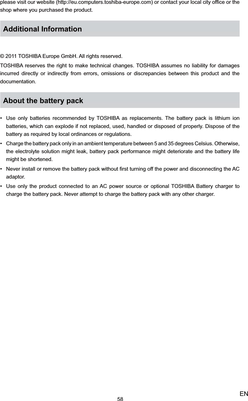 58ENplease visit our website (http://eu.computers.toshiba-europe.com) or contact your local city ofﬁce or the shop where you purchased the product.Additional Information© 2011 TOSHIBA Europe GmbH. All rights reserved.TOSHIBA reserves the right to make technical changes. TOSHIBA assumes no liability for damages incurred directly or indirectly from errors, omissions or discrepancies between this product and the documentation.About the battery packUse only batteries recommended by TOSHIBA as replacements. The battery pack is lithium ion • batteries, which can explode if not replaced, used, handled or disposed of properly. Dispose of the battery as required by local ordinances or regulations.Charge the battery pack only in an ambient temperature between 5 and 35 degrees •  Celsius. Otherwise, the electrolyte solution might leak, battery pack performance might deteriorate and the battery life might be shortened.Never install or remove the battery pack without ﬁrst turning off the power and •  disconnecting the AC adaptor.Use only the product connected to an AC power source or optional TOSHIBA Battery •  charger to charge the battery pack. Never attempt to charge the battery pack with any other charger.