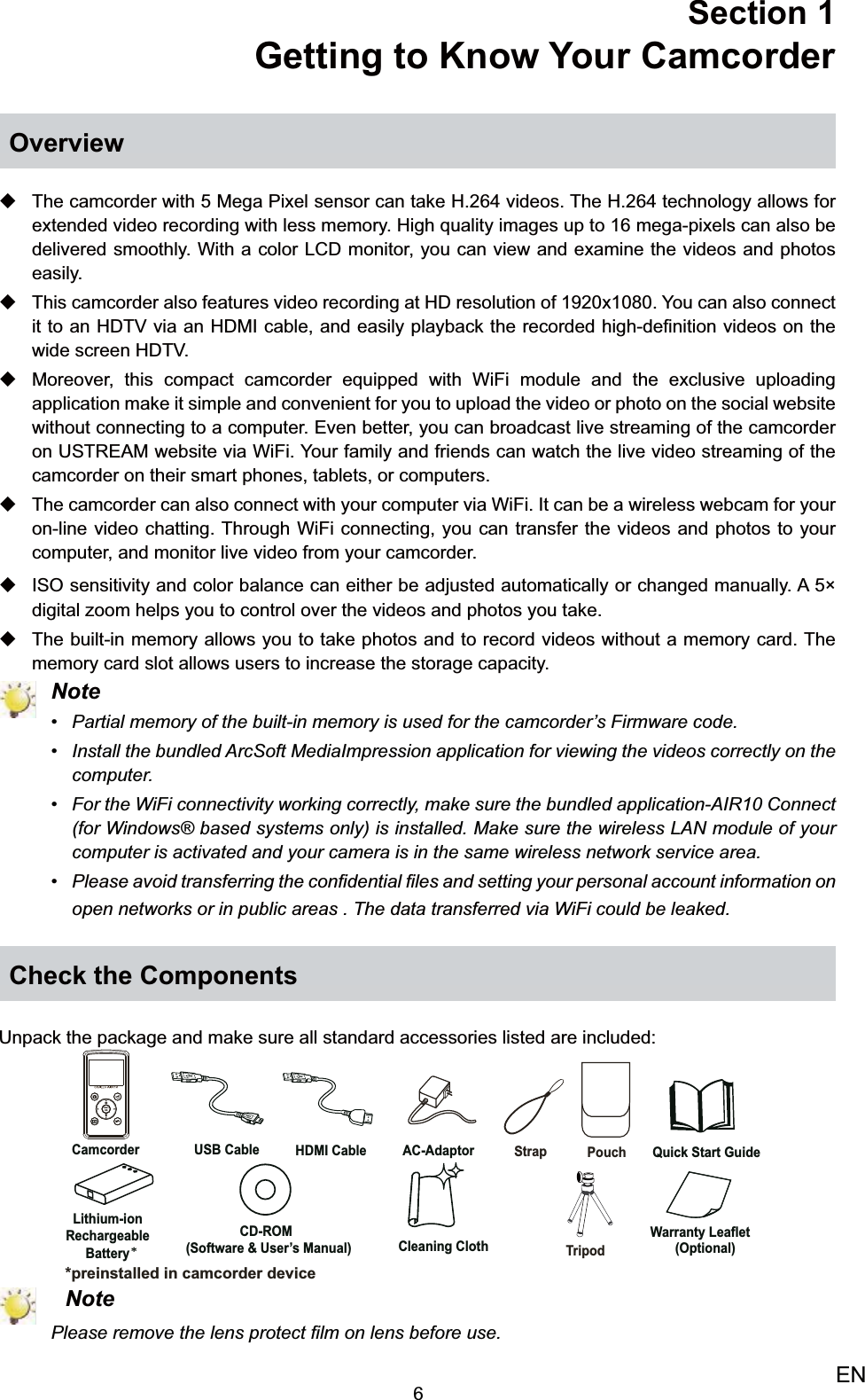 6ENSection 1  Getting to Know Your CamcorderOverviewThe camcorder with 5 Mega Pixel sensor can take H.264 videos. The H.264 technology allows for  extended video recording with less memory. High quality images up to 16 mega-pixels can also be delivered smoothly. With a color LCD monitor, you can view and examine the videos and photos easily. This camcorder also features video recording at HD resolution of 1920x1080. You can also connect  it to an HDTV via an HDMI cable, and easily playback the recorded high-deﬁnition videos on the wide screen HDTV.Moreover, this  compact camcorder equipped with WiFi module and the exclusive uploading application make it simple and convenient for you to upload the video or photo on the social website without connecting to a computer. Even better, you can broadcast live streaming of the camcorder on USTREAM website via WiFi. Your family and friends can watch the live video streaming of the camcorder on their smart phones, tablets, or computers.  The camcorder can also connect with your computer via WiFi. It can be a wireless webcam for your  on-line video chatting. Through WiFi connecting, you can transfer the videos and photos to your computer, and monitor live video from your camcorder. ISO sensitivity and color balance can either be adjusted automatically or changed manually. A 5 × digital zoom helps you to control over the videos and photos you take. The built-in memory allows you to take photos and to record videos without a memory card. The  memory card slot allows users to increase the storage capacity.   NotePartial memory of the built-in memory is used for the camcorder’s Firmware code.• Install the bundled ArcSoft MediaImpression application for viewing the videos correctly on the • computer.For the WiFi connectivity working correctly, make sure the bundled application-AIR10 Connect • (for Windows® based systems only) is installed. Make sure the wireless LAN module of your computer is activated and your camera is in the same wireless network service area.Please avoid transferring the conﬁdential •  ﬁles and setting your personal account information on open networks or in public areas . The data transferred via WiFi could be leaked.Check the ComponentsUnpack the package and make sure all standard accessories listed are included: NotePlease remove the lens protect ﬁlm on lens before use.AC-Adaptor USB Cable  HDMI Cable Camcorder Lithium-ionRechargeableBattery Quick Start GuideCD-ROM(Software &amp; User’s Manual)Warranty Leaflet Cleaning Cloth **preinstalled in camcorder deviceStrap Pouch TripodMENUOK(Optional)