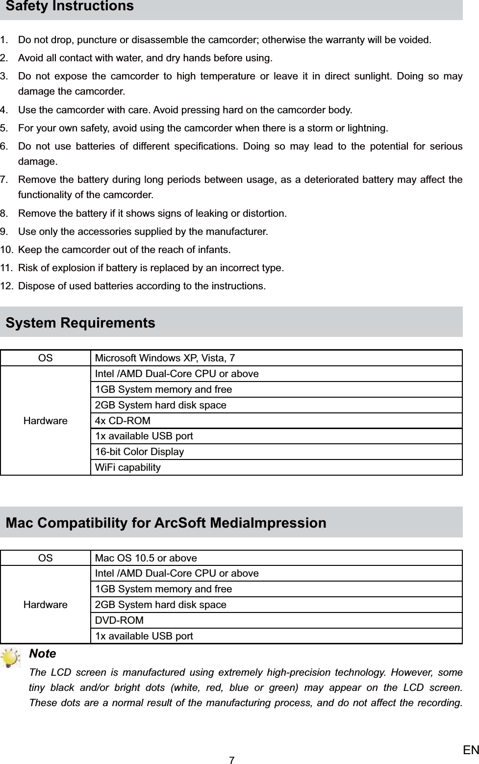 7ENSafety InstructionsDo not drop, puncture or disassemble the camcorder; otherwise the warranty will be voided.1. Avoid all contact with water, and dry hands before using.2. Do not expose the camcorder to high temperature or leave it in direct sunlight. Doing so may  3. damage the camcorder.Use the camcorder with care. Avoid pressing hard on the camcorder body.4. For your own safety, avoid using the camcorder when there is a storm or lightning.5. Do not use batteries of different speciﬁcations. Doing so may lead to the potential for serious 6. damage.Remove the battery during long periods between usage, as a deteriorated battery may affect the 7. functionality of the camcorder.Remove the battery if it shows signs of leaking or distortion.8. Use only the accessories supplied by the manufacturer.9. Keep the camcorder out of the reach of infants.10. Risk of explosion if battery is replaced by an incorrect type.11. Dispose of used batteries according to the instructions.12. System RequirementsOS Microsoft Windows XP, Vista, 7HardwareIntel /AMD Dual-Core CPU or above1GB System memory and free2GB System hard disk space4x CD-ROM1x available USB port16-bit Color DisplayWiFi capabilityMac Compatibility for ArcSoft MediaImpressionOS Mac OS 10.5 or aboveHardwareIntel /AMD Dual-Core CPU or above1GB System memory and free2GB System hard disk spaceDVD-ROM1x available USB port NoteThe LCD screen is manufactured using extremely high-precision technology. However, some tiny black and/or bright dots (white, red, blue or green) may appear on the LCD screen. These dots are a normal result of the manufacturing process, and do not affect the recording. 