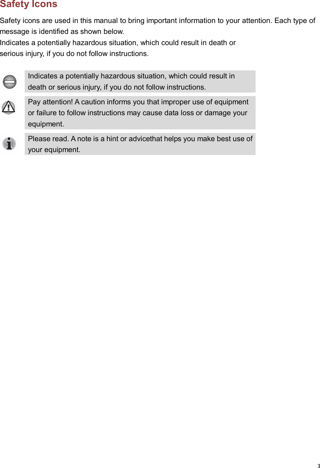 3  Safety Icons Safety icons are used in this manual to bring important information to your attention. Each type of message is identified as shown below. Indicates a potentially hazardous situation, which could result in death or   serious injury, if you do not follow instructions.   Indicates a potentially hazardous situation, which could result in death or serious injury, if you do not follow instructions.  Pay attention! A caution informs you that improper use of equipment or failure to follow instructions may cause data loss or damage your  equipment.  Please read. A note is a hint or advicethat helps you make best use of your equipment.                            