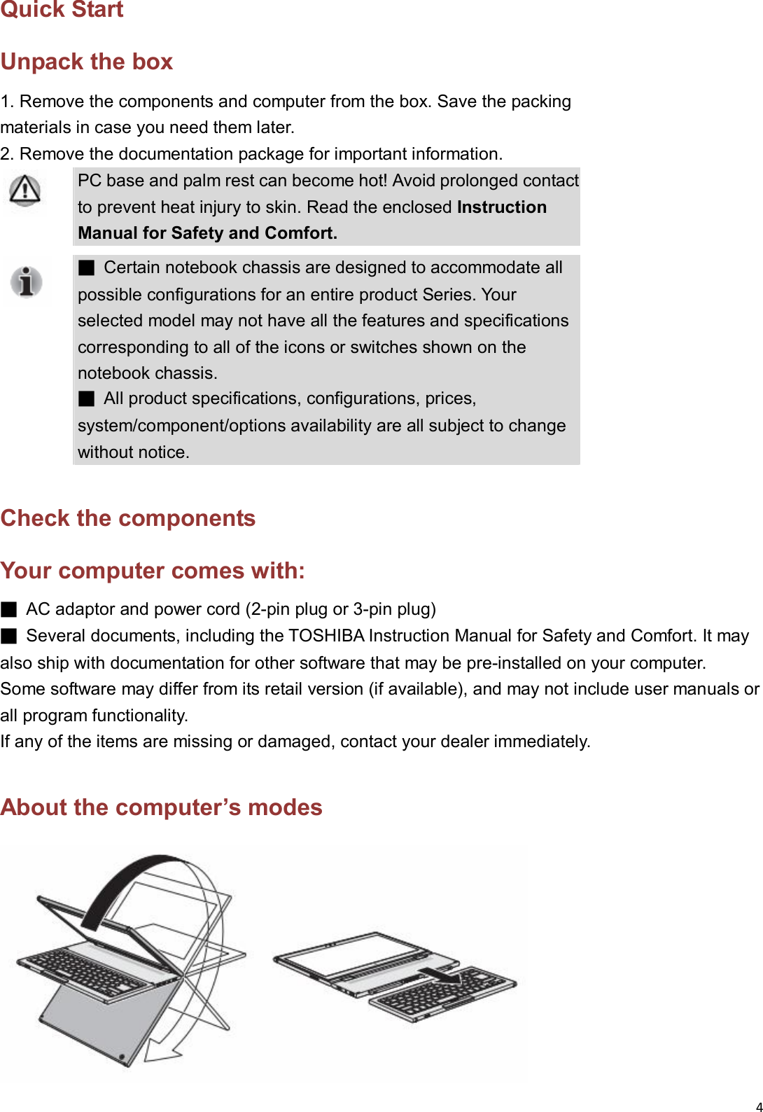 4  Quick Start Unpack the box 1. Remove the components and computer from the box. Save the packing   materials in case you need them later. 2. Remove the documentation package for important information.  PC base and palm rest can become hot! Avoid prolonged contact to prevent heat injury to skin. Read the enclosed Instruction Manual for Safety and Comfort.  ■  Certain notebook chassis are designed to accommodate all possible configurations for an entire product Series. Your selected model may not have all the features and specifications corresponding to all of the icons or switches shown on the notebook chassis.   ■  All product specifications, configurations, prices, system/component/options availability are all subject to change without notice.  Check the components Your computer comes with: ■  AC adaptor and power cord (2-pin plug or 3-pin plug) ■  Several documents, including the TOSHIBA Instruction Manual for Safety and Comfort. It may also ship with documentation for other software that may be pre-installed on your computer.   Some software may differ from its retail version (if available), and may not include user manuals or all program functionality. If any of the items are missing or damaged, contact your dealer immediately.  About the computer’s modes  