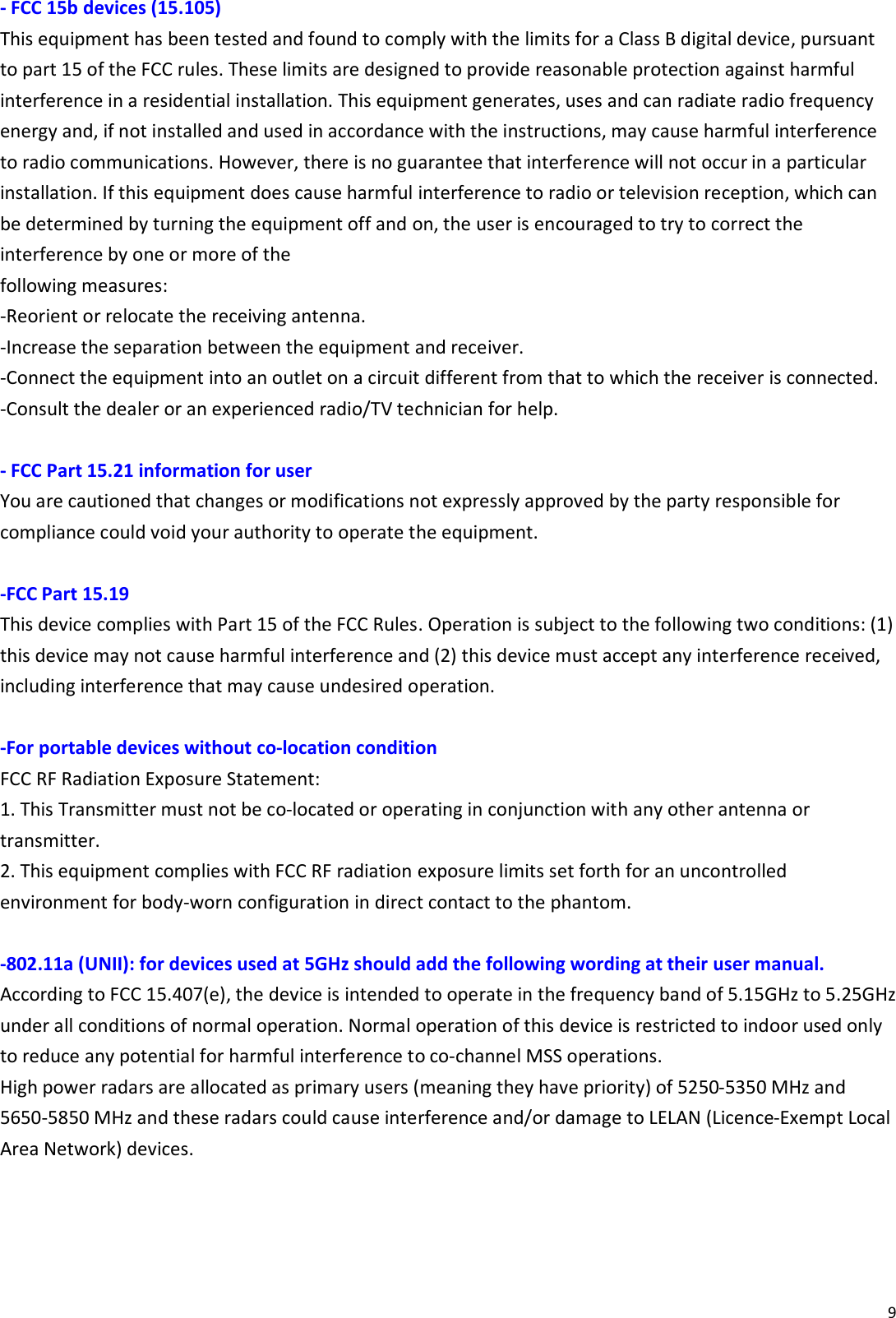 9  - FCC 15b devices (15.105) This equipment has been tested and found to comply with the limits for a Class B digital device, pursuant to part 15 of the FCC rules. These limits are designed to provide reasonable protection against harmful interference in a residential installation. This equipment generates, uses and can radiate radio frequency energy and, if not installed and used in accordance with the instructions, may cause harmful interference to radio communications. However, there is no guarantee that interference will not occur in a particular installation. If this equipment does cause harmful interference to radio or television reception, which can be determined by turning the equipment off and on, the user is encouraged to try to correct the interference by one or more of the following measures: ‐Reorient or relocate the receiving antenna. ‐Increase the separation between the equipment and receiver. ‐Connect the equipment into an outlet on a circuit different from that to which the receiver is connected. ‐Consult the dealer or an experienced radio/TV technician for help.  - FCC Part 15.21 information for user You are cautioned that changes or modifications not expressly approved by the party responsible for compliance could void your authority to operate the equipment.  -FCC Part 15.19   This device complies with Part 15 of the FCC Rules. Operation is subject to the following two conditions: (1) this device may not cause harmful interference and (2) this device must accept any interference received, including interference that may cause undesired operation.  -For portable devices without co-location condition   FCC RF Radiation Exposure Statement: 1. This Transmitter must not be co‐located or operating in conjunction with any other antenna or transmitter. 2. This equipment complies with FCC RF radiation exposure limits set forth for an uncontrolled environment for body‐worn configuration in direct contact to the phantom.  -802.11a (UNII): for devices used at 5GHz should add the following wording at their user manual. According to FCC 15.407(e), the device is intended to operate in the frequency band of 5.15GHz to 5.25GHz under all conditions of normal operation. Normal operation of this device is restricted to indoor used only to reduce any potential for harmful interference to co‐channel MSS operations. High power radars are allocated as primary users (meaning they have priority) of 5250‐5350 MHz and 5650‐5850 MHz and these radars could cause interference and/or damage to LELAN (Licence‐Exempt Local Area Network) devices.  