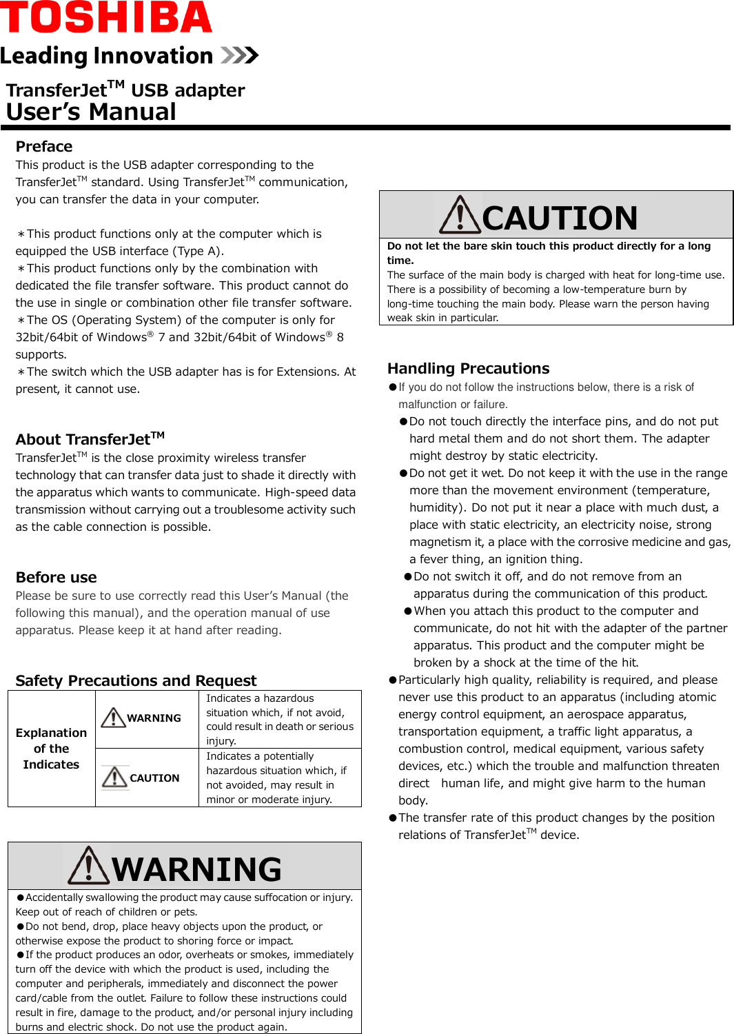   Preface This product is the USB adapter corresponding to the TransferJetTM standard. Using TransferJetTM communication, you can transfer the data in your computer.  ＊This product functions only at the computer which is equipped the USB interface (Type A). ＊This product functions only by the combination with dedicated the file transfer software. This product cannot do the use in single or combination other file transfer software. ＊The OS (Operating System) of the computer is only for 32bit/64bit of Windows® 7 and 32bit/64bit of Windows® 8   supports.   ＊The switch which the USB adapter has is for Extensions. At present, it cannot use.   About TransferJetTM TransferJetTM is the close proximity wireless transfer technology that can transfer data just to shade it directly with the apparatus which wants to communicate. High-speed data transmission without carrying out a troublesome activity such as the cable connection is possible.   Before use Please be sure to use correctly read this User’s Manual (the following this manual), and the operation manual of use apparatus. Please keep it at hand after reading.     Safety Precautions and Request Explanation of the Indicates  Indicates a hazardous situation which, if not avoid, could result in death or serious injury.   Indicates a potentially hazardous situation which, if not avoided, may result in minor or moderate injury.    ●Accidentally swallowing the product may cause suffocation or injury. Keep out of reach of children or pets. ●Do not bend, drop, place heavy objects upon the product, or otherwise expose the product to shoring force or impact. ●If the product produces an odor, overheats or smokes, immediately turn off the device with which the product is used, including the computer and peripherals, immediately and disconnect the power card/cable from the outlet. Failure to follow these instructions could result in fire, damage to the product, and/or personal injury including burns and electric shock. Do not use the product again.          Do not let the bare skin touch this product directly for a long time. The surface of the main body is charged with heat for long-time use. There is a possibility of becoming a low-temperature burn by long-time touching the main body. Please warn the person having weak skin in particular.   Handling Precautions ●If you do not follow the instructions below, there is a risk of malfunction or failure. ●Do not touch directly the interface pins, and do not put hard metal them and do not short them. The adapter might destroy by static electricity. ●Do not get it wet. Do not keep it with the use in the range more than the movement environment (temperature, humidity). Do not put it near a place with much dust, a place with static electricity, an electricity noise, strong  magnetism it, a place with the corrosive medicine and gas, a fever thing, an ignition thing. ●Do not switch it off, and do not remove from an apparatus during the communication of this product. ●When you attach this product to the computer and communicate, do not hit with the adapter of the partner apparatus. This product and the computer might be broken by a shock at the time of the hit. ●Particularly high quality, reliability is required, and please never use this product to an apparatus (including atomic energy control equipment, an aerospace apparatus, transportation equipment, a traffic light apparatus, a combustion control, medical equipment, various safety devices, etc.) which the trouble and malfunction threaten direct   human life, and might give harm to the human body. ●The transfer rate of this product changes by the position relations of TransferJetTM device.             TransferJetTM USB adapter User’s Manual WARNING WARNING CAUTION CAUTION  