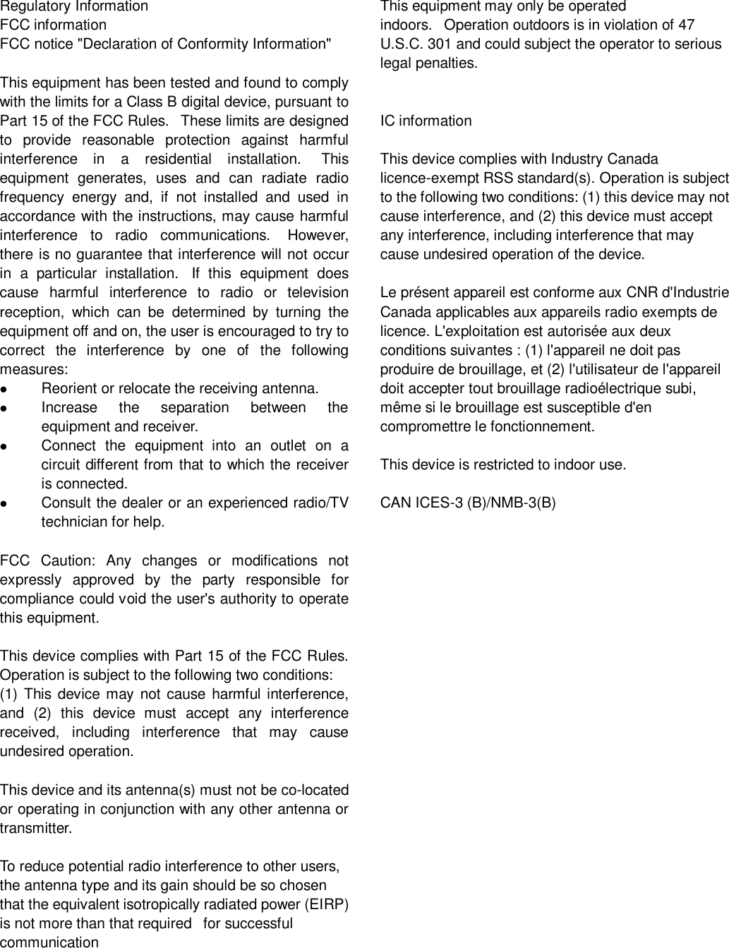 Regulatory Information FCC information FCC notice &quot;Declaration of Conformity Information&quot;  This equipment has been tested and found to comply with the limits for a Class B digital device, pursuant to Part 15 of the FCC Rules.   These limits are designed to  provide  reasonable  protection  against  harmful interference  in  a  residential  installation.   This equipment  generates,  uses  and  can  radiate  radio frequency  energy  and,  if  not  installed  and  used  in accordance with the instructions, may cause harmful interference  to  radio  communications.   However, there is no guarantee that interference will not occur in  a  particular  installation.   If  this  equipment  does cause  harmful  interference  to  radio  or  television reception,  which  can  be  determined  by  turning  the equipment off and on, the user is encouraged to try to correct  the  interference  by  one  of  the  following measures:  Reorient or relocate the receiving antenna.  Increase  the  separation  between  the equipment and receiver.  Connect  the  equipment  into  an  outlet  on  a circuit different from that to which the receiver is connected.  Consult the dealer or an experienced radio/TV technician for help.  FCC  Caution:  Any  changes  or  modifications  not expressly  approved  by  the  party  responsible  for compliance could void the user&apos;s authority to operate this equipment.  This device complies with Part 15 of the FCC Rules. Operation is subject to the following two conditions:   (1) This device may not cause harmful interference, and  (2)  this  device  must  accept  any  interference received,  including  interference  that  may  cause undesired operation.  This device and its antenna(s) must not be co-located or operating in conjunction with any other antenna or transmitter.   To reduce potential radio interference to other users, the antenna type and its gain should be so chosen that the equivalent isotropically radiated power (EIRP) is not more than that required   for successful communication   This equipment may only be operated indoors.   Operation outdoors is in violation of 47 U.S.C. 301 and could subject the operator to serious legal penalties.   IC information  This device complies with Industry Canada licence-exempt RSS standard(s). Operation is subject to the following two conditions: (1) this device may not cause interference, and (2) this device must accept any interference, including interference that may cause undesired operation of the device.  Le présent appareil est conforme aux CNR d&apos;Industrie Canada applicables aux appareils radio exempts de licence. L&apos;exploitation est autorisée aux deux conditions suivantes : (1) l&apos;appareil ne doit pas produire de brouillage, et (2) l&apos;utilisateur de l&apos;appareil doit accepter tout brouillage radioélectrique subi, même si le brouillage est susceptible d&apos;en compromettre le fonctionnement.  This device is restricted to indoor use.  CAN ICES-3 (B)/NMB-3(B)                            