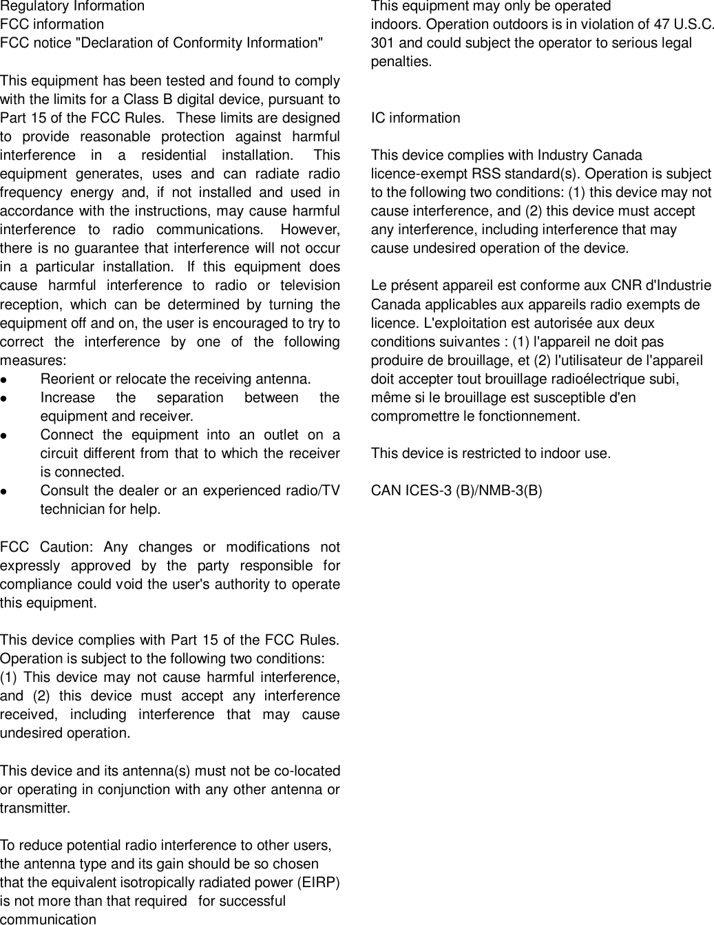 Regulatory Information FCC information FCC notice &quot;Declaration of Conformity Information&quot;  This equipment has been tested and found to comply with the limits for a Class B digital device, pursuant to Part 15 of the FCC Rules.   These limits are designed to  provide  reasonable  protection  against  harmful interference  in  a  residential  installation.   This equipment  generates,  uses  and  can  radiate  radio frequency  energy  and,  if  not  installed  and  used  in accordance with the instructions, may cause harmful interference  to  radio  communications.   However, there is no guarantee that interference will not occur in  a  particular  installation.   If  this  equipment  does cause  harmful  interference  to  radio  or  television reception,  which  can  be  determined  by  turning  the equipment off and on, the user is encouraged to try to correct  the  interference  by  one  of  the  following measures:  Reorient or relocate the receiving antenna.  Increase  the  separation  between  the equipment and receiver.  Connect  the  equipment  into  an  outlet  on  a circuit different from that to which the receiver is connected.  Consult the dealer or an experienced radio/TV technician for help.  FCC  Caution:  Any  changes  or  modifications  not expressly  approved  by  the  party  responsible  for compliance could void the user&apos;s authority to operate this equipment.  This device complies with Part 15 of the FCC Rules. Operation is subject to the following two conditions:   (1) This device may not cause harmful interference, and  (2)  this  device  must  accept  any  interference received,  including  interference  that  may  cause undesired operation.  This device and its antenna(s) must not be co-located or operating in conjunction with any other antenna or transmitter.   To reduce potential radio interference to other users, the antenna type and its gain should be so chosen that the equivalent isotropically radiated power (EIRP) is not more than that required   for successful communication   This equipment may only be operated indoors. Operation outdoors is in violation of 47 U.S.C. 301 and could subject the operator to serious legal penalties.   IC information  This device complies with Industry Canada licence-exempt RSS standard(s). Operation is subject to the following two conditions: (1) this device may not cause interference, and (2) this device must accept any interference, including interference that may cause undesired operation of the device.  Le présent appareil est conforme aux CNR d&apos;Industrie Canada applicables aux appareils radio exempts de licence. L&apos;exploitation est autorisée aux deux conditions suivantes : (1) l&apos;appareil ne doit pas produire de brouillage, et (2) l&apos;utilisateur de l&apos;appareil doit accepter tout brouillage radioélectrique subi, même si le brouillage est susceptible d&apos;en compromettre le fonctionnement.  This device is restricted to indoor use.  CAN ICES-3 (B)/NMB-3(B)                            