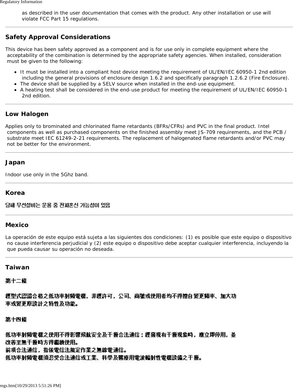 Regulatory Informationregs.htm[10/29/2013 5:51:26 PM] as described in the user documentation that comes with the product. Any other installation or use will violate FCC Part 15 regulations.Safety Approval ConsiderationsThis device has been safety approved as a component and is for use only in complete equipment where the acceptability of the combination is determined by the appropriate safety agencies. When installed, consideration must be given to the following:It must be installed into a compliant host device meeting the requirement of UL/EN/IEC 60950-1 2nd edition including the general provisions of enclosure design 1.6.2 and specifically paragraph 1.2.6.2 (Fire Enclosure).The device shall be supplied by a SELV source when installed in the end-use equipment.A heating test shall be considered in the end-use product for meeting the requirement of UL/EN/IEC 60950-1 2nd edition.Low HalogenApplies only to brominated and chlorinated flame retardants (BFRs/CFRs) and PVC in the final product. Intel components as well as purchased components on the finished assembly meet JS-709 requirements, and the PCB / substrate meet IEC 61249-2-21 requirements. The replacement of halogenated flame retardants and/or PVC may not be better for the environment.JapanIndoor use only in the 5Ghz band.KoreaMexicoLa operación de este equipo está sujeta a las siguientes dos condiciones: (1) es posible que este equipo o dispositivo no cause interferencia perjudicial y (2) este equipo o dispositivo debe aceptar cualquier interferencia, incluyendo la que pueda causar su operación no deseada.Taiwan