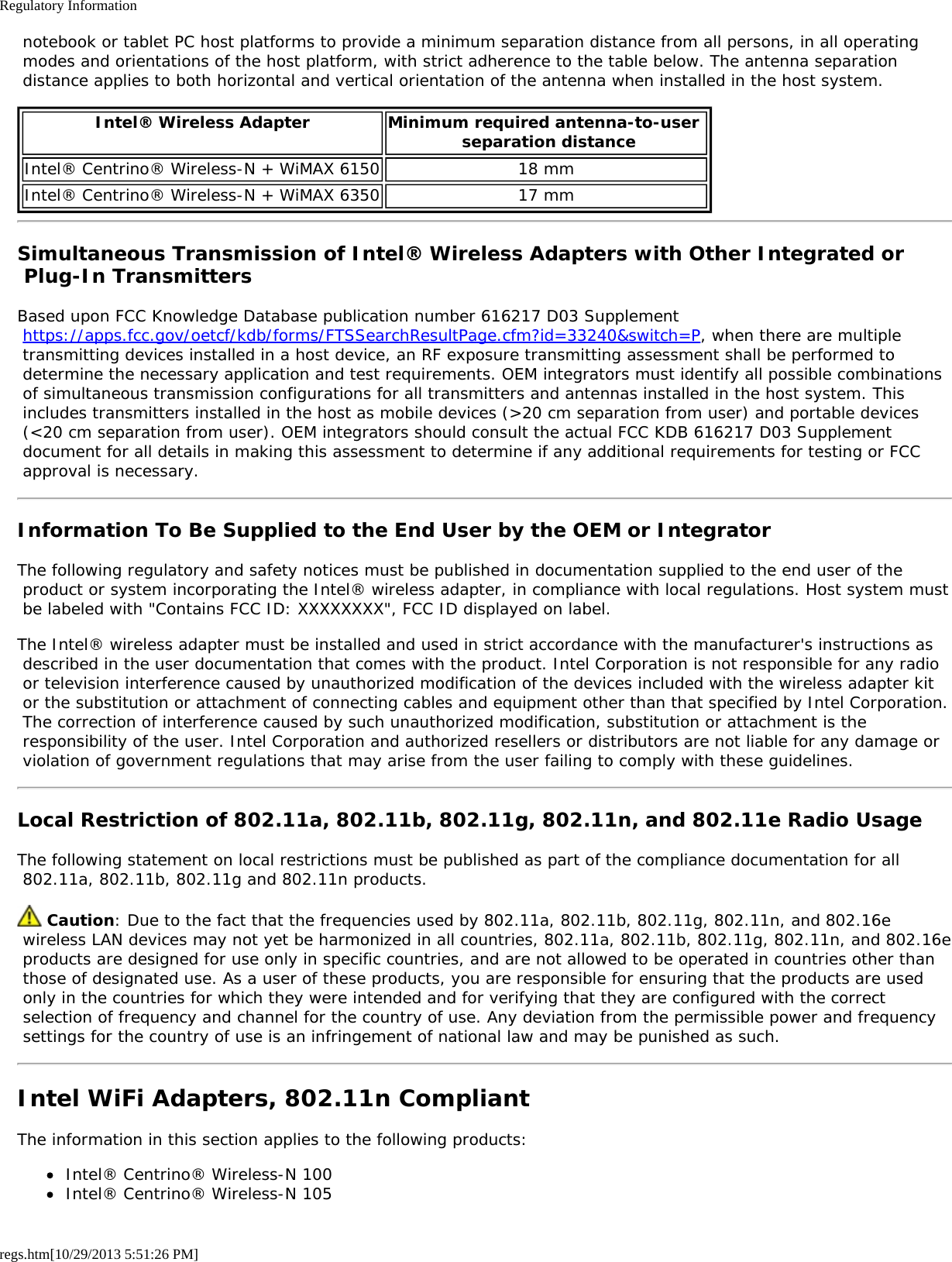 Regulatory Informationregs.htm[10/29/2013 5:51:26 PM] notebook or tablet PC host platforms to provide a minimum separation distance from all persons, in all operating modes and orientations of the host platform, with strict adherence to the table below. The antenna separation distance applies to both horizontal and vertical orientation of the antenna when installed in the host system.Intel® Wireless Adapter Minimum required antenna-to-user  separation distanceIntel® Centrino® Wireless-N + WiMAX 6150 18 mmIntel® Centrino® Wireless-N + WiMAX 6350 17 mmSimultaneous Transmission of Intel® Wireless Adapters with Other Integrated or Plug-In TransmittersBased upon FCC Knowledge Database publication number 616217 D03 Supplement https://apps.fcc.gov/oetcf/kdb/forms/FTSSearchResultPage.cfm?id=33240&amp;switch=P, when there are multiple transmitting devices installed in a host device, an RF exposure transmitting assessment shall be performed to determine the necessary application and test requirements. OEM integrators must identify all possible combinations of simultaneous transmission configurations for all transmitters and antennas installed in the host system. This includes transmitters installed in the host as mobile devices (&gt;20 cm separation from user) and portable devices (&lt;20 cm separation from user). OEM integrators should consult the actual FCC KDB 616217 D03 Supplement document for all details in making this assessment to determine if any additional requirements for testing or FCC approval is necessary.Information To Be Supplied to the End User by the OEM or IntegratorThe following regulatory and safety notices must be published in documentation supplied to the end user of the product or system incorporating the Intel® wireless adapter, in compliance with local regulations. Host system must be labeled with &quot;Contains FCC ID: XXXXXXXX&quot;, FCC ID displayed on label.The Intel® wireless adapter must be installed and used in strict accordance with the manufacturer&apos;s instructions as described in the user documentation that comes with the product. Intel Corporation is not responsible for any radio or television interference caused by unauthorized modification of the devices included with the wireless adapter kit or the substitution or attachment of connecting cables and equipment other than that specified by Intel Corporation. The correction of interference caused by such unauthorized modification, substitution or attachment is the responsibility of the user. Intel Corporation and authorized resellers or distributors are not liable for any damage or violation of government regulations that may arise from the user failing to comply with these guidelines.Local Restriction of 802.11a, 802.11b, 802.11g, 802.11n, and 802.11e Radio UsageThe following statement on local restrictions must be published as part of the compliance documentation for all 802.11a, 802.11b, 802.11g and 802.11n products. Caution: Due to the fact that the frequencies used by 802.11a, 802.11b, 802.11g, 802.11n, and 802.16e wireless LAN devices may not yet be harmonized in all countries, 802.11a, 802.11b, 802.11g, 802.11n, and 802.16e products are designed for use only in specific countries, and are not allowed to be operated in countries other than those of designated use. As a user of these products, you are responsible for ensuring that the products are used only in the countries for which they were intended and for verifying that they are configured with the correct selection of frequency and channel for the country of use. Any deviation from the permissible power and frequency settings for the country of use is an infringement of national law and may be punished as such.Intel WiFi Adapters, 802.11n CompliantThe information in this section applies to the following products:Intel® Centrino® Wireless-N 100Intel® Centrino® Wireless-N 105