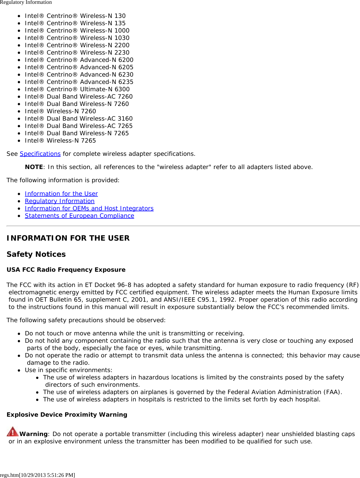 Regulatory Informationregs.htm[10/29/2013 5:51:26 PM]Intel® Centrino® Wireless-N 130Intel® Centrino® Wireless-N 135Intel® Centrino® Wireless-N 1000Intel® Centrino® Wireless-N 1030Intel® Centrino® Wireless-N 2200Intel® Centrino® Wireless-N 2230Intel® Centrino® Advanced-N 6200Intel® Centrino® Advanced-N 6205Intel® Centrino® Advanced-N 6230Intel® Centrino® Advanced-N 6235Intel® Centrino® Ultimate-N 6300Intel® Dual Band Wireless-AC 7260Intel® Dual Band Wireless-N 7260Intel® Wireless-N 7260Intel® Dual Band Wireless-AC 3160Intel® Dual Band Wireless-AC 7265Intel® Dual Band Wireless-N 7265Intel® Wireless-N 7265See Specifications for complete wireless adapter specifications.NOTE: In this section, all references to the &quot;wireless adapter&quot; refer to all adapters listed above.The following information is provided:Information for the UserRegulatory InformationInformation for OEMs and Host IntegratorsStatements of European ComplianceINFORMATION FOR THE USERSafety NoticesUSA FCC Radio Frequency ExposureThe FCC with its action in ET Docket 96-8 has adopted a safety standard for human exposure to radio frequency (RF) electromagnetic energy emitted by FCC certified equipment. The wireless adapter meets the Human Exposure limits found in OET Bulletin 65, supplement C, 2001, and ANSI/IEEE C95.1, 1992. Proper operation of this radio according to the instructions found in this manual will result in exposure substantially below the FCC’s recommended limits.The following safety precautions should be observed:Do not touch or move antenna while the unit is transmitting or receiving.Do not hold any component containing the radio such that the antenna is very close or touching any exposed parts of the body, especially the face or eyes, while transmitting.Do not operate the radio or attempt to transmit data unless the antenna is connected; this behavior may cause damage to the radio.Use in specific environments:The use of wireless adapters in hazardous locations is limited by the constraints posed by the safety directors of such environments.The use of wireless adapters on airplanes is governed by the Federal Aviation Administration (FAA).The use of wireless adapters in hospitals is restricted to the limits set forth by each hospital.Explosive Device Proximity WarningWarning: Do not operate a portable transmitter (including this wireless adapter) near unshielded blasting caps or in an explosive environment unless the transmitter has been modified to be qualified for such use.