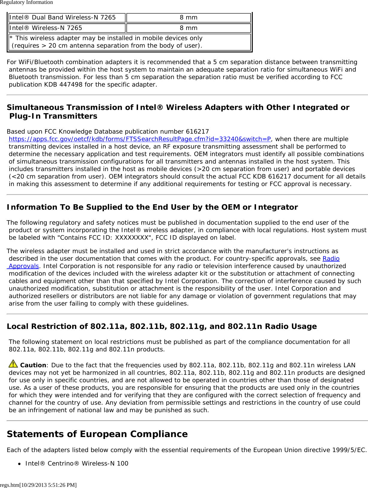 Regulatory Informationregs.htm[10/29/2013 5:51:26 PM]Intel® Dual Band Wireless-N 7265 8 mmIntel® Wireless-N 7265 8 mm* This wireless adapter may be installed in mobile devices only  (requires &gt; 20 cm antenna separation from the body of user).For WiFi/Bluetooth combination adapters it is recommended that a 5 cm separation distance between transmitting antennas be provided within the host system to maintain an adequate separation ratio for simultaneous WiFi and Bluetooth transmission. For less than 5 cm separation the separation ratio must be verified according to FCC publication KDB 447498 for the specific adapter.Simultaneous Transmission of Intel® Wireless Adapters with Other Integrated or Plug-In TransmittersBased upon FCC Knowledge Database publication number 616217 https://apps.fcc.gov/oetcf/kdb/forms/FTSSearchResultPage.cfm?id=33240&amp;switch=P, when there are multiple transmitting devices installed in a host device, an RF exposure transmitting assessment shall be performed to determine the necessary application and test requirements. OEM integrators must identify all possible combinations of simultaneous transmission configurations for all transmitters and antennas installed in the host system. This includes transmitters installed in the host as mobile devices (&gt;20 cm separation from user) and portable devices (&lt;20 cm separation from user). OEM integrators should consult the actual FCC KDB 616217 document for all details in making this assessment to determine if any additional requirements for testing or FCC approval is necessary.Information To Be Supplied to the End User by the OEM or IntegratorThe following regulatory and safety notices must be published in documentation supplied to the end user of the product or system incorporating the Intel® wireless adapter, in compliance with local regulations. Host system must be labeled with &quot;Contains FCC ID: XXXXXXXX&quot;, FCC ID displayed on label.The wireless adapter must be installed and used in strict accordance with the manufacturer&apos;s instructions as described in the user documentation that comes with the product. For country-specific approvals, see Radio Approvals. Intel Corporation is not responsible for any radio or television interference caused by unauthorized modification of the devices included with the wireless adapter kit or the substitution or attachment of connecting cables and equipment other than that specified by Intel Corporation. The correction of interference caused by such unauthorized modification, substitution or attachment is the responsibility of the user. Intel Corporation and authorized resellers or distributors are not liable for any damage or violation of government regulations that may arise from the user failing to comply with these guidelines.Local Restriction of 802.11a, 802.11b, 802.11g, and 802.11n Radio Usage The following statement on local restrictions must be published as part of the compliance documentation for all 802.11a, 802.11b, 802.11g and 802.11n products.  Caution: Due to the fact that the frequencies used by 802.11a, 802.11b, 802.11g and 802.11n wireless LAN devices may not yet be harmonized in all countries, 802.11a, 802.11b, 802.11g and 802.11n products are designed for use only in specific countries, and are not allowed to be operated in countries other than those of designated use. As a user of these products, you are responsible for ensuring that the products are used only in the countries for which they were intended and for verifying that they are configured with the correct selection of frequency and channel for the country of use. Any deviation from permissible settings and restrictions in the country of use could be an infringement of national law and may be punished as such.Statements of European ComplianceEach of the adapters listed below comply with the essential requirements of the European Union directive 1999/5/EC.Intel® Centrino® Wireless-N 100