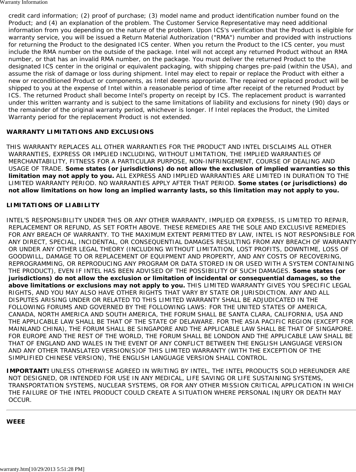Warranty Informationwarranty.htm[10/29/2013 5:51:28 PM] credit card information; (2) proof of purchase; (3) model name and product identification number found on the Product; and (4) an explanation of the problem. The Customer Service Representative may need additional information from you depending on the nature of the problem. Upon ICS&apos;s verification that the Product is eligible for warranty service, you will be issued a Return Material Authorization (&quot;RMA&quot;) number and provided with instructions for returning the Product to the designated ICS center. When you return the Product to the ICS center, you must include the RMA number on the outside of the package. Intel will not accept any returned Product without an RMA number, or that has an invalid RMA number, on the package. You must deliver the returned Product to the designated ICS center in the original or equivalent packaging, with shipping charges pre-paid (within the USA), and assume the risk of damage or loss during shipment. Intel may elect to repair or replace the Product with either a new or reconditioned Product or components, as Intel deems appropriate. The repaired or replaced product will be shipped to you at the expense of Intel within a reasonable period of time after receipt of the returned Product by ICS. The returned Product shall become Intel’s property on receipt by ICS. The replacement product is warranted under this written warranty and is subject to the same limitations of liability and exclusions for ninety (90) days or the remainder of the original warranty period, whichever is longer. If Intel replaces the Product, the Limited Warranty period for the replacement Product is not extended.WARRANTY LIMITATIONS AND EXCLUSIONSTHIS WARRANTY REPLACES ALL OTHER WARRANTIES FOR THE PRODUCT AND INTEL DISCLAIMS ALL OTHER WARRANTIES, EXPRESS OR IMPLIED INCLUDING, WITHOUT LIMITATION, THE IMPLIED WARRANTIES OF MERCHANTABILITY, FITNESS FOR A PARTICULAR PURPOSE, NON-INFRINGEMENT, COURSE OF DEALING AND USAGE OF TRADE. Some states (or jurisdictions) do not allow the exclusion of implied warranties so this limitation may not apply to you. ALL EXPRESS AND IMPLIED WARRANTIES ARE LIMITED IN DURATION TO THE LIMITED WARRANTY PERIOD. NO WARRANTIES APPLY AFTER THAT PERIOD. Some states (or jurisdictions) do not allow limitations on how long an implied warranty lasts, so this limitation may not apply to you.LIMITATIONS OF LIABILITYINTEL’S RESPONSIBILITY UNDER THIS OR ANY OTHER WARRANTY, IMPLIED OR EXPRESS, IS LIMITED TO REPAIR, REPLACEMENT OR REFUND, AS SET FORTH ABOVE. THESE REMEDIES ARE THE SOLE AND EXCLUSIVE REMEDIES FOR ANY BREACH OF WARRANTY. TO THE MAXIMUM EXTENT PERMITTED BY LAW, INTEL IS NOT RESPONSIBLE FOR ANY DIRECT, SPECIAL, INCIDENTAL, OR CONSEQUENTIAL DAMAGES RESULTING FROM ANY BREACH OF WARRANTY OR UNDER ANY OTHER LEGAL THEORY (INCLUDING WITHOUT LIMITATION, LOST PROFITS, DOWNTIME, LOSS OF GOODWILL, DAMAGE TO OR REPLACEMENT OF EQUIPMENT AND PROPERTY, AND ANY COSTS OF RECOVERING, REPROGRAMMING, OR REPRODUCING ANY PROGRAM OR DATA STORED IN OR USED WITH A SYSTEM CONTAINING THE PRODUCT), EVEN IF INTEL HAS BEEN ADVISED OF THE POSSIBILITY OF SUCH DAMAGES. Some states (or jurisdictions) do not allow the exclusion or limitation of incidental or consequential damages, so the above limitations or exclusions may not apply to you. THIS LIMITED WARRANTY GIVES YOU SPECIFIC LEGAL RIGHTS, AND YOU MAY ALSO HAVE OTHER RIGHTS THAT VARY BY STATE OR JURISDICTION. ANY AND ALL DISPUTES ARISING UNDER OR RELATED TO THIS LIMITED WARRANTY SHALL BE ADJUDICATED IN THE FOLLOWING FORUMS AND GOVERNED BY THE FOLLOWING LAWS: FOR THE UNITED STATES OF AMERICA, CANADA, NORTH AMERICA AND SOUTH AMERICA, THE FORUM SHALL BE SANTA CLARA, CALIFORNIA, USA AND THE APPLICABLE LAW SHALL BE THAT OF THE STATE OF DELAWARE. FOR THE ASIA PACIFIC REGION (EXCEPT FOR MAINLAND CHINA), THE FORUM SHALL BE SINGAPORE AND THE APPLICABLE LAW SHALL BE THAT OF SINGAPORE. FOR EUROPE AND THE REST OF THE WORLD, THE FORUM SHALL BE LONDON AND THE APPLICABLE LAW SHALL BE THAT OF ENGLAND AND WALES IN THE EVENT OF ANY CONFLICT BETWEEN THE ENGLISH LANGUAGE VERSION AND ANY OTHER TRANSLATED VERSION(S)OF THIS LIMITED WARRANTY (WITH THE EXCEPTION OF THE SIMPLIFIED CHINESE VERSION), THE ENGLISH LANGUAGE VERSION SHALL CONTROL.IMPORTANT! UNLESS OTHERWISE AGREED IN WRITING BY INTEL, THE INTEL PRODUCTS SOLD HEREUNDER ARE NOT DESIGNED, OR INTENDED FOR USE IN ANY MEDICAL, LIFE SAVING OR LIFE SUSTAINING SYSTEMS, TRANSPORTATION SYSTEMS, NUCLEAR SYSTEMS, OR FOR ANY OTHER MISSION CRITICAL APPLICATION IN WHICH THE FAILURE OF THE INTEL PRODUCT COULD CREATE A SITUATION WHERE PERSONAL INJURY OR DEATH MAY OCCUR.WEEE