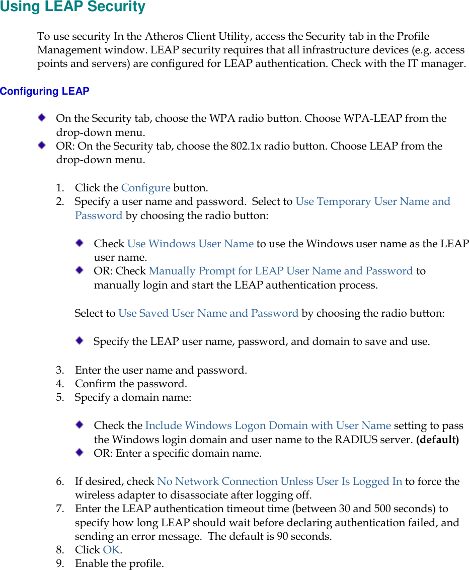     Using LEAP Security To use security In the Atheros Client Utility, access the Security tab in the Profile Management window. LEAP security requires that all infrastructure devices (e.g. access points and servers) are configured for LEAP authentication. Check with the IT manager.  Configuring LEAP  On the Security tab, choose the WPA radio button. Choose WPA-LEAP from the drop-down menu.   OR: On the Security tab, choose the 802.1x radio button. Choose LEAP from the drop-down menu. 1. Click the Configure button. 2. Specify a user name and password.  Select to Use Temporary User Name and Password by choosing the radio button:   Check Use Windows User Name to use the Windows user name as the LEAP user name.  OR: Check Manually Prompt for LEAP User Name and Password to manually login and start the LEAP authentication process.  Select to Use Saved User Name and Password by choosing the radio button:   Specify the LEAP user name, password, and domain to save and use.   3. Enter the user name and password.  4. Confirm the password.  5. Specify a domain name:   Check the Include Windows Logon Domain with User Name setting to pass the Windows login domain and user name to the RADIUS server. (default)  OR: Enter a specific domain name. 6. If desired, check No Network Connection Unless User Is Logged In to force the wireless adapter to disassociate after logging off.  7. Enter the LEAP authentication timeout time (between 30 and 500 seconds) to specify how long LEAP should wait before declaring authentication failed, and sending an error message.  The default is 90 seconds.  8. Click OK.  9. Enable the profile.   