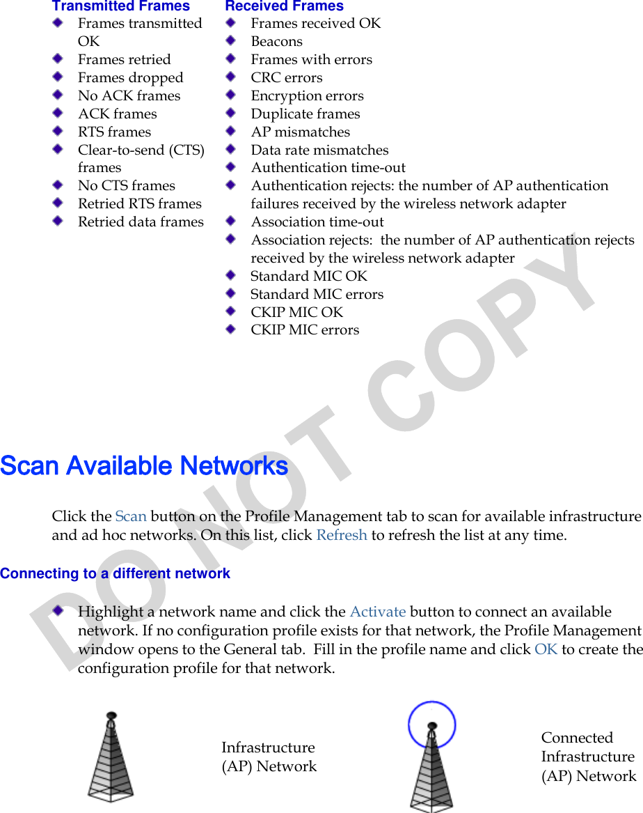  Transmitted Frames   Frames transmitted OK  Frames retried  Frames dropped  No ACK frames   ACK frames   RTS frames  Clear-to-send (CTS) frames  No CTS frames  Retried RTS frames  Retried data frames Received Frames   Frames received OK  Beacons   Frames with errors  CRC errors  Encryption errors  Duplicate frames   AP mismatches  Data rate mismatches  Authentication time-out  Authentication rejects: the number of AP authentication failures received by the wireless network adapter  Association time-out  Association rejects:  the number of AP authentication rejects received by the wireless network adapter  Standard MIC OK  Standard MIC errors  CKIP MIC OK  CKIP MIC errors    Scan Available Networks Click the Scan button on the Profile Management tab to scan for available infrastructure and ad hoc networks. On this list, click Refresh to refresh the list at any time.  Connecting to a different network  Highlight a network name and click the Activate button to connect an available network. If no configuration profile exists for that network, the Profile Management window opens to the General tab.  Fill in the profile name and click OK to create the configuration profile for that network.   Infrastructure (AP) Network  Connected Infrastructure (AP) Network 