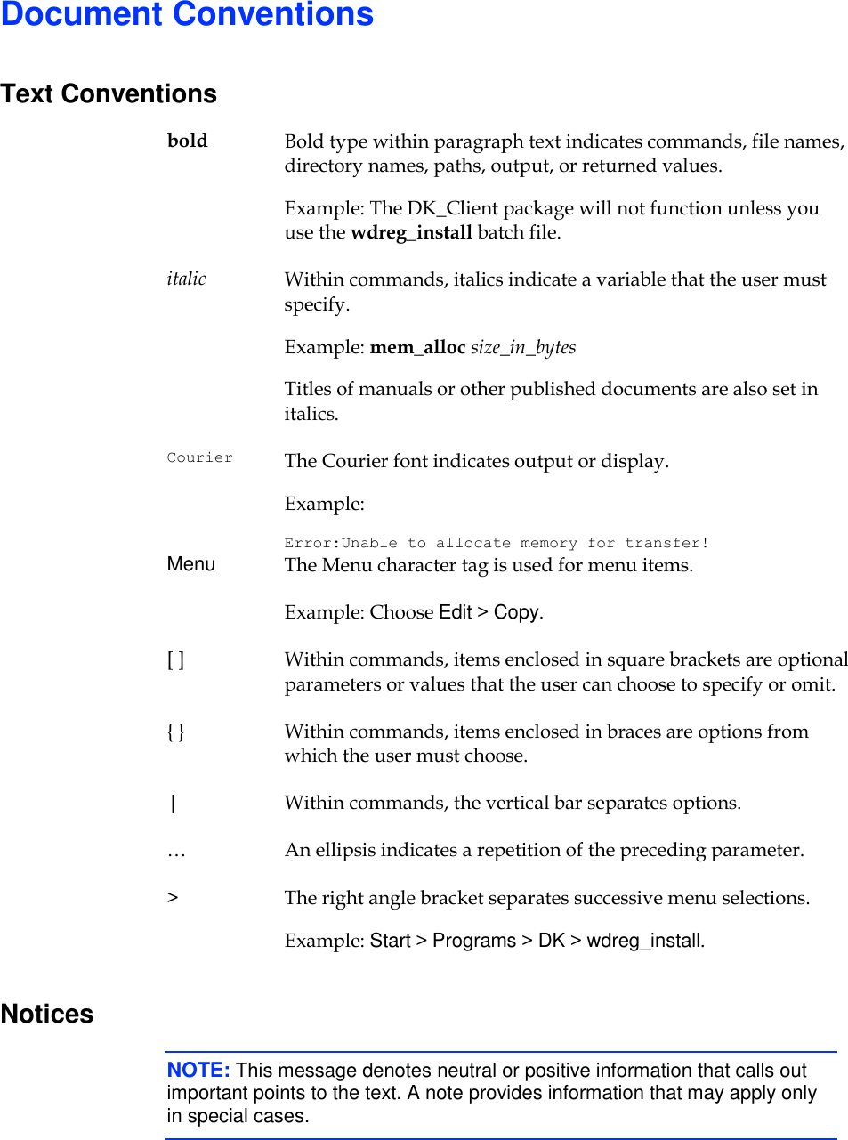     Document Conventions Text Conventions bold Bold type within paragraph text indicates commands, file names, directory names, paths, output, or returned values. Example: The DK_Client package will not function unless you use the wdreg_install batch file. italic Within commands, italics indicate a variable that the user must specify. Example: mem_alloc size_in_bytes Titles of manuals or other published documents are also set in italics. Courier The Courier font indicates output or display. Example: Error:Unable to allocate memory for transfer! Menu The Menu character tag is used for menu items. Example: Choose Edit &gt; Copy. [ ] Within commands, items enclosed in square brackets are optional parameters or values that the user can choose to specify or omit. { } Within commands, items enclosed in braces are options from which the user must choose. | Within commands, the vertical bar separates options. … An ellipsis indicates a repetition of the preceding parameter. &gt; The right angle bracket separates successive menu selections. Example: Start &gt; Programs &gt; DK &gt; wdreg_install. Notices NOTE: This message denotes neutral or positive information that calls out important points to the text. A note provides information that may apply only in special cases.  