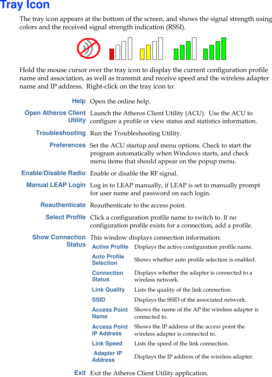       Tray Icon The tray icon appears at the bottom of the screen, and shows the signal strength using colors and the received signal strength indication (RSSI).   Hold the mouse cursor over the tray icon to display the current configuration profile name and association, as well as transmit and receive speed and the wireless adapter name and IP address.  Right-click on the tray icon to:  Help Open the online help. Open Atheros Client Utility Launch the Atheros Client Utility (ACU).  Use the ACU to configure a profile or view status and statistics information.  Troubleshooting Run the Troubleshooting Utility. Preferences Set the ACU startup and menu options. Check to start the program automatically when Windows starts, and check menu items that should appear on the popup menu. Enable/Disable Radio Enable or disable the RF signal. Manual LEAP Login Log in to LEAP manually, if LEAP is set to manually prompt for user name and password on each login. Reauthenticate Reauthenticate to the access point. Select Profile Click a configuration profile name to switch to. If no configuration profile exists for a connection, add a profile. Show Connection Status This window displays connection information: Active Profile Displays the active configuration profile name. Auto Profile Selection Shows whether auto profile selection is enabled. Connection Status Displays whether the adapter is connected to a wireless network. Link Quality Lists the quality of the link connection. SSID Displays the SSID of the associated network. Access Point Name Shows the name of the AP the wireless adapter is connected to. Access Point IP Address Shows the IP address of the access point the wireless adapter is connected to. Link Speed Lists the speed of the link connection.  Adapter IP Address Displays the IP address of the wireless adapter.  Exit Exit the Atheros Client Utility application. 