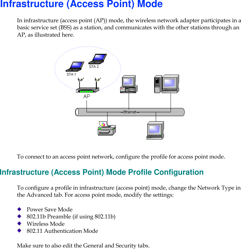      Infrastructure (Access Point) Mode In infrastructure (access point (AP)) mode, the wireless network adapter participates in a basic service set (BSS) as a station, and communicates with the other stations through an AP, as illustrated here.  To connect to an access point network, configure the profile for access point mode.  Infrastructure (Access Point) Mode Profile Configuration To configure a profile in infrastructure (access point) mode, change the Network Type in the Advanced tab. For access point mode, modify the settings:  Power Save Mode  802.11b Preamble (if using 802.11b)  Wireless Mode  802.11 Authentication Mode Make sure to also edit the General and Security tabs.     