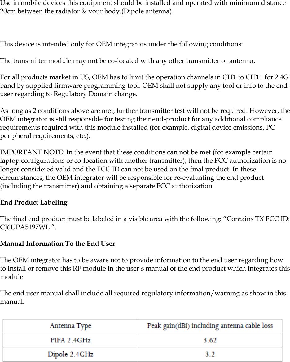     Use in mobile devices this equipment should be installed and operated with minimum distance 20cm between the radiator &amp; your body.(Dipole antenna)  This device is intended only for OEM integrators under the following conditions: The transmitter module may not be co-located with any other transmitter or antenna,  For all products market in US, OEM has to limit the operation channels in CH1 to CH11 for 2.4G band by supplied firmware programming tool. OEM shall not supply any tool or info to the end-user regarding to Regulatory Domain change. As long as 2 conditions above are met, further transmitter test will not be required. However, the OEM integrator is still responsible for testing their end-product for any additional compliance requirements required with this module installed (for example, digital device emissions, PC peripheral requirements, etc.). IMPORTANT NOTE: In the event that these conditions can not be met (for example certain laptop configurations or co-location with another transmitter), then the FCC authorization is no longer considered valid and the FCC ID can not be used on the final product. In these circumstances, the OEM integrator will be responsible for re-evaluating the end product (including the transmitter) and obtaining a separate FCC authorization. End Product Labeling The final end product must be labeled in a visible area with the following: “Contains TX FCC ID: CJ6UPA5197WL ”. Manual Information To the End User The OEM integrator has to be aware not to provide information to the end user regarding how to install or remove this RF module in the user’s manual of the end product which integrates this module. The end user manual shall include all required regulatory information/warning as show in this manual.  