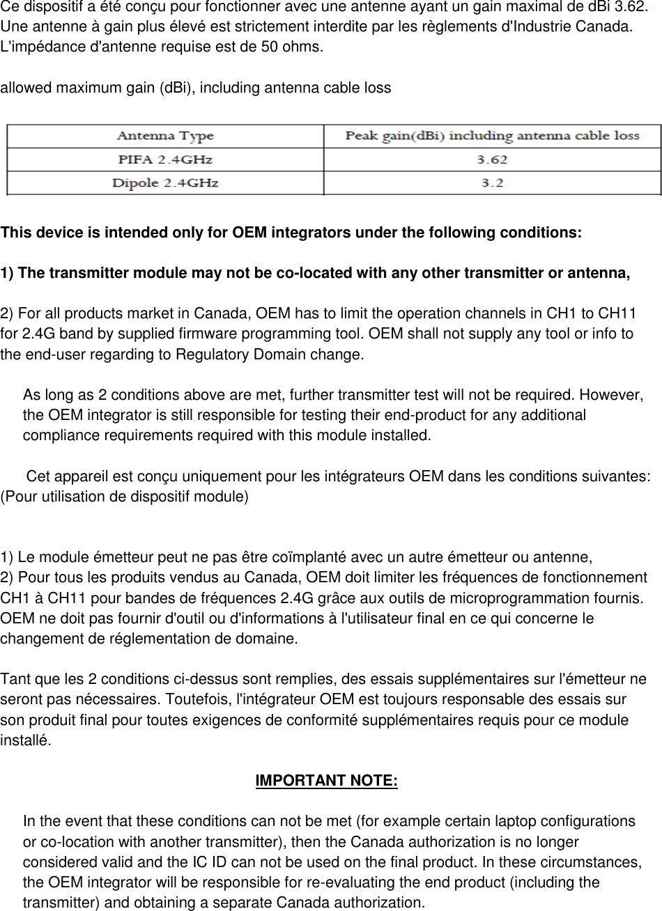     Ce dispositif a été conçu pour fonctionner avec une antenne ayant un gain maximal de dBi 3.62. Une antenne à gain plus élevé est strictement interdite par les règlements d&apos;Industrie Canada. L&apos;impédance d&apos;antenne requise est de 50 ohms. allowed maximum gain (dBi), including antenna cable loss  This device is intended only for OEM integrators under the following conditions:  1) The transmitter module may not be co-located with any other transmitter or antenna,  2) For all products market in Canada, OEM has to limit the operation channels in CH1 to CH11 for 2.4G band by supplied firmware programming tool. OEM shall not supply any tool or info to the end-user regarding to Regulatory Domain change. As long as 2 conditions above are met, further transmitter test will not be required. However, the OEM integrator is still responsible for testing their end-product for any additional compliance requirements required with this module installed. Cet appareil est conçu uniquement pour les intégrateurs OEM dans les conditions suivantes: (Pour utilisation de dispositif module)  1) Le module émetteur peut ne pas être coïmplanté avec un autre émetteur ou antenne, 2) Pour tous les produits vendus au Canada, OEM doit limiter les fréquences de fonctionnement CH1 à CH11 pour bandes de fréquences 2.4G grâce aux outils de microprogrammation fournis. OEM ne doit pas fournir d&apos;outil ou d&apos;informations à l&apos;utilisateur final en ce qui concerne le changement de réglementation de domaine.  Tant que les 2 conditions ci-dessus sont remplies, des essais supplémentaires sur l&apos;émetteur ne seront pas nécessaires. Toutefois, l&apos;intégrateur OEM est toujours responsable des essais sur son produit final pour toutes exigences de conformité supplémentaires requis pour ce module installé. IMPORTANT NOTE: In the event that these conditions can not be met (for example certain laptop configurations or co-location with another transmitter), then the Canada authorization is no longer considered valid and the IC ID can not be used on the final product. In these circumstances, the OEM integrator will be responsible for re-evaluating the end product (including the transmitter) and obtaining a separate Canada authorization. 