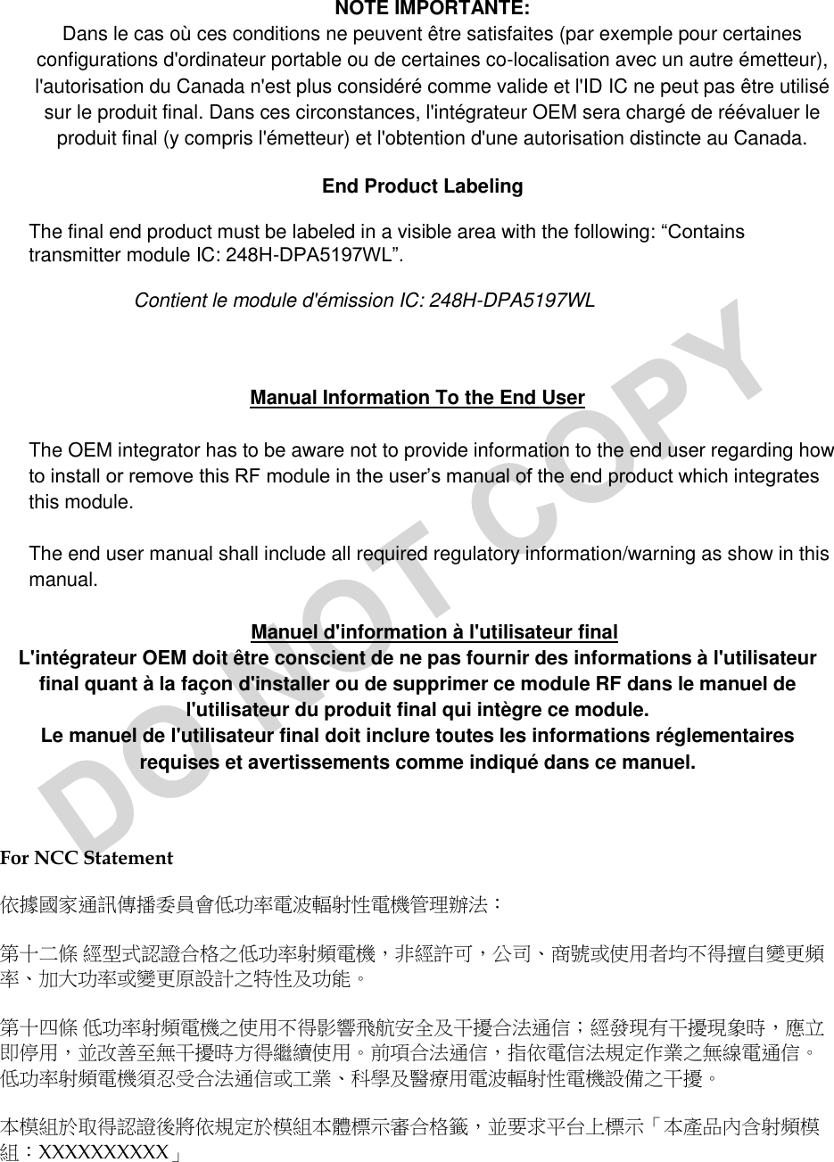  NOTE IMPORTANTE: Dans le cas où ces conditions ne peuvent être satisfaites (par exemple pour certaines configurations d&apos;ordinateur portable ou de certaines co-localisation avec un autre émetteur), l&apos;autorisation du Canada n&apos;est plus considéré comme valide et l&apos;ID IC ne peut pas être utilisé sur le produit final. Dans ces circonstances, l&apos;intégrateur OEM sera chargé de réévaluer le produit final (y compris l&apos;émetteur) et l&apos;obtention d&apos;une autorisation distincte au Canada. End Product Labeling The final end product must be labeled in a visible area with the following: “Contains transmitter module IC: 248H-DPA5197WL”. Contient le module d&apos;émission IC: 248H-DPA5197WL  Manual Information To the End User The OEM integrator has to be aware not to provide information to the end user regarding how to install or remove this RF module in the user’s manual of the end product which integrates this module. The end user manual shall include all required regulatory information/warning as show in this manual. Manuel d&apos;information à l&apos;utilisateur final L&apos;intégrateur OEM doit être conscient de ne pas fournir des informations à l&apos;utilisateur final quant à la façon d&apos;installer ou de supprimer ce module RF dans le manuel de l&apos;utilisateur du produit final qui intègre ce module. Le manuel de l&apos;utilisateur final doit inclure toutes les informations réglementaires requises et avertissements comme indiqué dans ce manuel.  For NCC Statement  依據國家通訊傳播委員會低功率電波輻射性電機管理辦法： 第十二條 經型式認證合格之低功率射頻電機，非經許可，公司、商號或使用者均不得擅自變更頻率、加大功率或變更原設計之特性及功能。  第十四條 低功率射頻電機之使用不得影響飛航安全及干擾合法通信；經發現有干擾現象時，應立即停用，並改善至無干擾時方得繼續使用。前項合法通信，指依電信法規定作業之無線電通信。低功率射頻電機須忍受合法通信或工業、科學及醫療用電波輻射性電機設備之干擾。 本模組於取得認證後將依規定於模組本體標示審合格籤，並要求平台上標示「本產品內含射頻模組：XXXXXXXXXX」 
