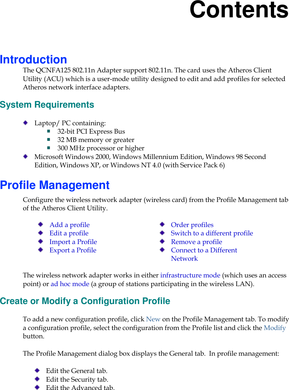     Contents Introduction The QCNFA125 802.11n Adapter support 802.11n. The card uses the Atheros Client Utility (ACU) which is a user-mode utility designed to edit and add profiles for selected Atheros network interface adapters. System Requirements  Laptop/ PC containing:   32-bit PCI Express Bus  32 MB memory or greater  300 MHz processor or higher  Microsoft Windows 2000, Windows Millennium Edition, Windows 98 Second Edition, Windows XP, or Windows NT 4.0 (with Service Pack 6) Profile Management Configure the wireless network adapter (wireless card) from the Profile Management tab of the Atheros Client Utility.   Add a profile  Edit a profile  Import a Profile  Export a Profile  Order profiles  Switch to a different profile  Remove a profile  Connect to a Different Network  The wireless network adapter works in either infrastructure mode (which uses an access point) or ad hoc mode (a group of stations participating in the wireless LAN). Create or Modify a Configuration Profile To add a new configuration profile, click New on the Profile Management tab. To modify a configuration profile, select the configuration from the Profile list and click the Modify button. The Profile Management dialog box displays the General tab.  In profile management:   Edit the General tab.  Edit the Security tab.  Edit the Advanced tab. 