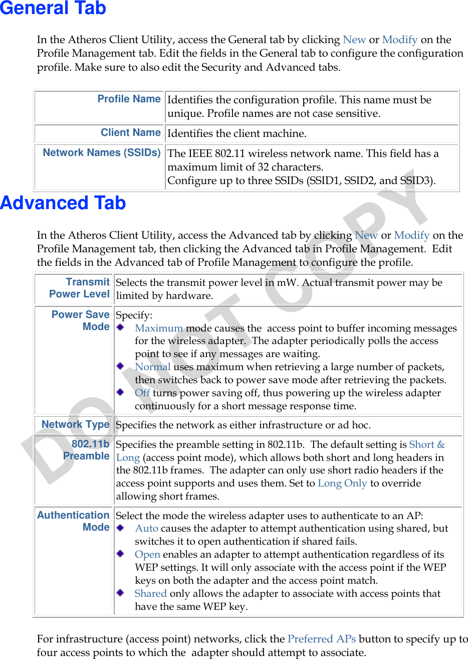  General Tab In the Atheros Client Utility, access the General tab by clicking New or Modify on the Profile Management tab. Edit the fields in the General tab to configure the configuration profile. Make sure to also edit the Security and Advanced tabs.  Profile Name Identifies the configuration profile. This name must be unique. Profile names are not case sensitive. Client Name Identifies the client machine.  Network Names (SSIDs) The IEEE 802.11 wireless network name. This field has a maximum limit of 32 characters.  Configure up to three SSIDs (SSID1, SSID2, and SSID3).  Advanced Tab In the Atheros Client Utility, access the Advanced tab by clicking New or Modify on the Profile Management tab, then clicking the Advanced tab in Profile Management.  Edit the fields in the Advanced tab of Profile Management to configure the profile.  Transmit Power Level Selects the transmit power level in mW. Actual transmit power may be limited by hardware. Power Save Mode Specify:   Maximum mode causes the  access point to buffer incoming messages for the wireless adapter.  The adapter periodically polls the access point to see if any messages are waiting.  Normal uses maximum when retrieving a large number of packets, then switches back to power save mode after retrieving the packets.  Off turns power saving off, thus powering up the wireless adapter continuously for a short message response time. Network Type Specifies the network as either infrastructure or ad hoc. 802.11b Preamble Specifies the preamble setting in 802.11b.  The default setting is Short &amp; Long (access point mode), which allows both short and long headers in the 802.11b frames.  The adapter can only use short radio headers if the access point supports and uses them. Set to Long Only to override allowing short frames. Authentication Mode Select the mode the wireless adapter uses to authenticate to an AP:   Auto causes the adapter to attempt authentication using shared, but switches it to open authentication if shared fails.  Open enables an adapter to attempt authentication regardless of its WEP settings. It will only associate with the access point if the WEP keys on both the adapter and the access point match.  Shared only allows the adapter to associate with access points that have the same WEP key. For infrastructure (access point) networks, click the Preferred APs button to specify up to four access points to which the  adapter should attempt to associate. 