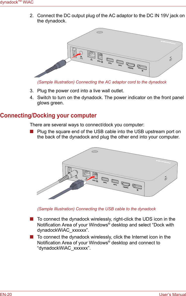 EN-20 User’s ManualdynadockTM WiAC2. Connect the DC output plug of the AC adaptor to the DC IN 19V jack on the dynadock.(Sample Illustration) Connecting the AC adaptor cord to the dynadock3. Plug the power cord into a live wall outlet. 4. Switch to turn on the dynadock. The power indicator on the front panel glows green.Connecting/Docking your computerThere are several ways to connect/dock you computer:■Plug the square end of the USB cable into the USB upstream port on the back of the dynadock and plug the other end into your computer. (Sample Illustration) Connecting the USB cable to the dynadock■To connect the dynadock wirelessly, right-click the UDS icon in the Notification Area of your Windows® desktop and select “Dock with dynadockWiAC_xxxxxx”. ■To connect the dynadock wirelessly, click the Internet icon in the Notification Area of your Windows® desktop and connect to “dynadockWiAC_xxxxxx”.