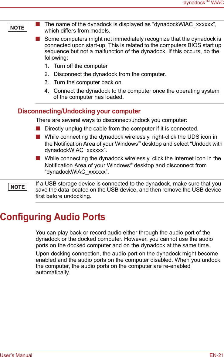 User’s Manual EN-21dynadockTM WiACDisconnecting/Undocking your computerThere are several ways to disconnect/undock you computer:■Directly unplug the cable from the computer if it is connected.■While connecting the dynadock wirelessly, right-click the UDS icon in the Notification Area of your Windows® desktop and select “Undock with dynadockWiAC_xxxxxx”.■While connecting the dynadock wirelessly, click the Internet icon in the Notification Area of your Windows® desktop and disconnect from “dynadockWiAC_xxxxxx”.Configuring Audio PortsYou can play back or record audio either through the audio port of the dynadock or the docked computer. However, you cannot use the audio ports on the docked computer and on the dynadock at the same time. Upon docking connection, the audio port on the dynadock might become enabled and the audio ports on the computer disabled. When you undock the computer, the audio ports on the computer are re-enabled automatically.■The name of the dynadock is displayed as “dynadockWiAC_xxxxxx”, which differs from models.■Some computers might not immediately recognize that the dynadock is connected upon start-up. This is related to the computers BIOS start up sequence but not a malfunction of the dynadock. If this occurs, do the following:1. Turn off the computer2. Disconnect the dynadock from the computer.3. Turn the computer back on.4. Connect the dynadock to the computer once the operating system of the computer has loaded.If a USB storage device is connected to the dynadock, make sure that you save the data located on the USB device, and then remove the USB device first before undocking.
