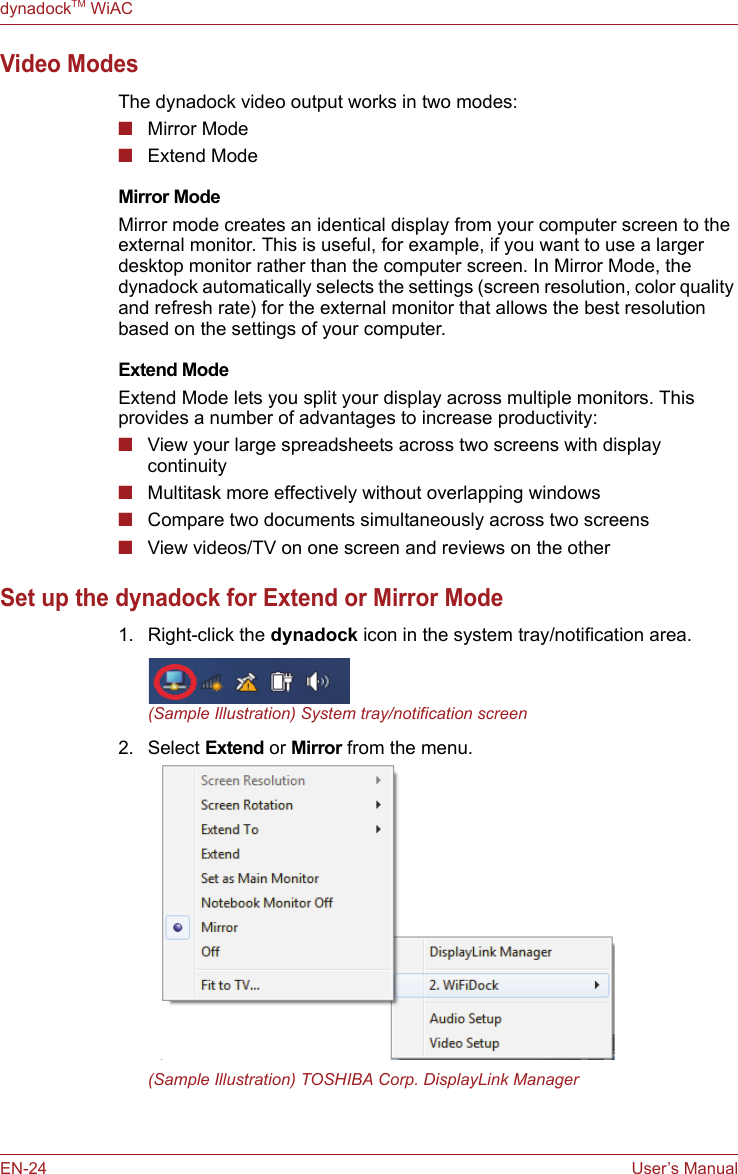 EN-24 User’s ManualdynadockTM WiACVideo ModesThe dynadock video output works in two modes:■Mirror Mode■Extend ModeMirror ModeMirror mode creates an identical display from your computer screen to the external monitor. This is useful, for example, if you want to use a larger desktop monitor rather than the computer screen. In Mirror Mode, the dynadock automatically selects the settings (screen resolution, color quality and refresh rate) for the external monitor that allows the best resolution based on the settings of your computer.Extend ModeExtend Mode lets you split your display across multiple monitors. This provides a number of advantages to increase productivity: ■View your large spreadsheets across two screens with display continuity■Multitask more effectively without overlapping windows■Compare two documents simultaneously across two screens■View videos/TV on one screen and reviews on the otherSet up the dynadock for Extend or Mirror Mode 1. Right-click the dynadock icon in the system tray/notification area. (Sample Illustration) System tray/notification screen2. Select Extend or Mirror from the menu.(Sample Illustration) TOSHIBA Corp. DisplayLink Manager