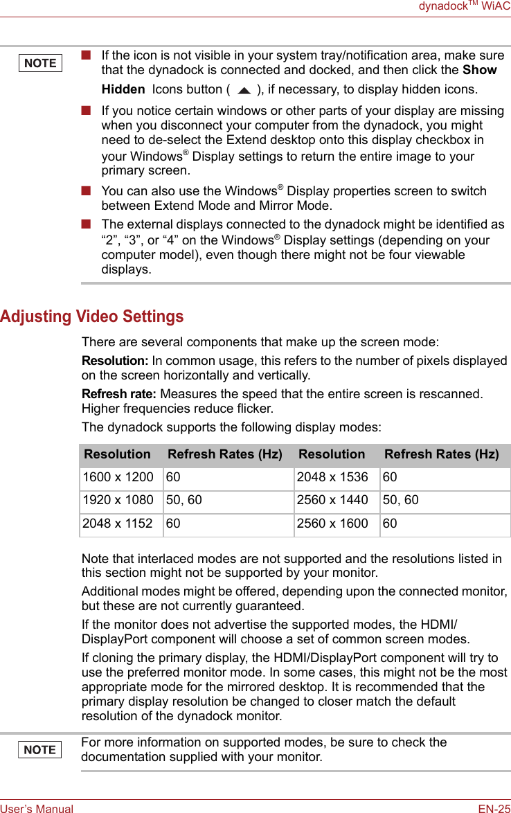User’s Manual EN-25dynadockTM WiACAdjusting Video Settings There are several components that make up the screen mode: Resolution: In common usage, this refers to the number of pixels displayed on the screen horizontally and vertically. Refresh rate: Measures the speed that the entire screen is rescanned. Higher frequencies reduce flicker. The dynadock supports the following display modes: Note that interlaced modes are not supported and the resolutions listed in this section might not be supported by your monitor.Additional modes might be offered, depending upon the connected monitor, but these are not currently guaranteed. If the monitor does not advertise the supported modes, the HDMI/DisplayPort component will choose a set of common screen modes. If cloning the primary display, the HDMI/DisplayPort component will try to use the preferred monitor mode. In some cases, this might not be the most appropriate mode for the mirrored desktop. It is recommended that the primary display resolution be changed to closer match the default resolution of the dynadock monitor.■If the icon is not visible in your system tray/notification area, make sure that the dynadock is connected and docked, and then click the Show Hidden Icons button ( ), if necessary, to display hidden icons.■If you notice certain windows or other parts of your display are missing when you disconnect your computer from the dynadock, you might need to de-select the Extend desktop onto this display checkbox in your Windows® Display settings to return the entire image to your primary screen.■You can also use the Windows® Display properties screen to switch between Extend Mode and Mirror Mode.■The external displays connected to the dynadock might be identified as “2”, “3”, or “4” on the Windows® Display settings (depending on your computer model), even though there might not be four viewable displays.Resolution Refresh Rates (Hz) Resolution Refresh Rates (Hz)1600 x 1200 60 2048 x 1536 601920 x 1080 50, 60 2560 x 1440 50, 602048 x 1152 60 2560 x 1600 60For more information on supported modes, be sure to check the documentation supplied with your monitor.