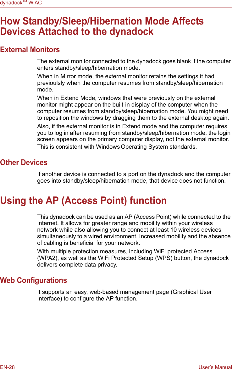 EN-28 User’s ManualdynadockTM WiACHow Standby/Sleep/Hibernation Mode Affects Devices Attached to the dynadockExternal MonitorsThe external monitor connected to the dynadock goes blank if the computer enters standby/sleep/hibernation mode.When in Mirror mode, the external monitor retains the settings it had previoulsly when the computer resumes from standby/sleep/hibernation mode.When in Extend Mode, windows that were previously on the external monitor might appear on the built-in display of the computer when the computer resumes from standby/sleep/hibernation mode. You might need to reposition the windows by dragging them to the external desktop again.Also, if the external monitor is in Extend mode and the computer requires you to log in after resuming from standby/sleep/hibernation mode, the login screen appears on the primary computer display, not the external monitor. This is consistent with Windows Operating System standards.Other DevicesIf another device is connected to a port on the dynadock and the computer goes into standby/sleep/hibernation mode, that device does not function. Using the AP (Access Point) functionThis dynadock can be used as an AP (Access Point) while connected to the Internet. It allows for greater range and mobility within your wireless network while also allowing you to connect at least 10 wireless devices simultaneously to a wired environment. Increased mobility and the absence of cabling is beneficial for your network.With multiple protection measures, including WiFi protected Access (WPA2), as well as the WiFi Protected Setup (WPS) button, the dynadock delivers complete data privacy.Web ConfigurationsIt supports an easy, web-based management page (Graphical User Interface) to configure the AP function. 